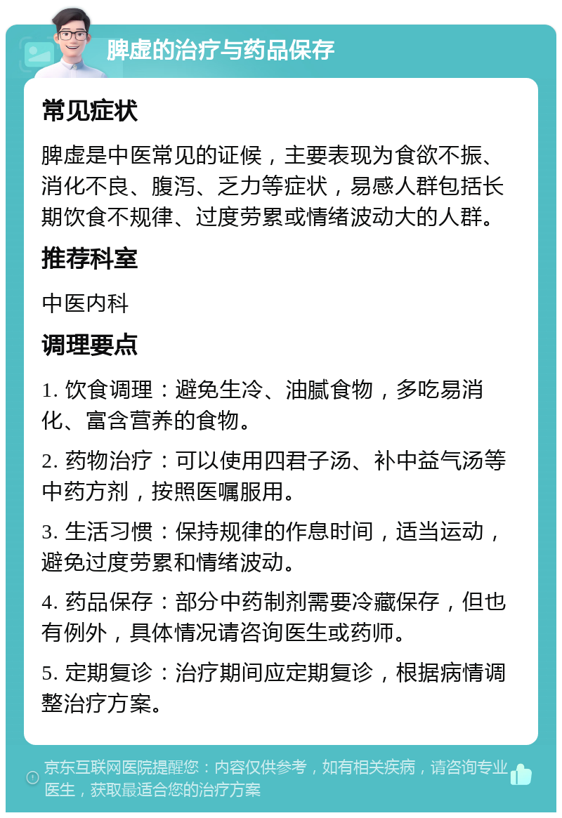 脾虚的治疗与药品保存 常见症状 脾虚是中医常见的证候，主要表现为食欲不振、消化不良、腹泻、乏力等症状，易感人群包括长期饮食不规律、过度劳累或情绪波动大的人群。 推荐科室 中医内科 调理要点 1. 饮食调理：避免生冷、油腻食物，多吃易消化、富含营养的食物。 2. 药物治疗：可以使用四君子汤、补中益气汤等中药方剂，按照医嘱服用。 3. 生活习惯：保持规律的作息时间，适当运动，避免过度劳累和情绪波动。 4. 药品保存：部分中药制剂需要冷藏保存，但也有例外，具体情况请咨询医生或药师。 5. 定期复诊：治疗期间应定期复诊，根据病情调整治疗方案。