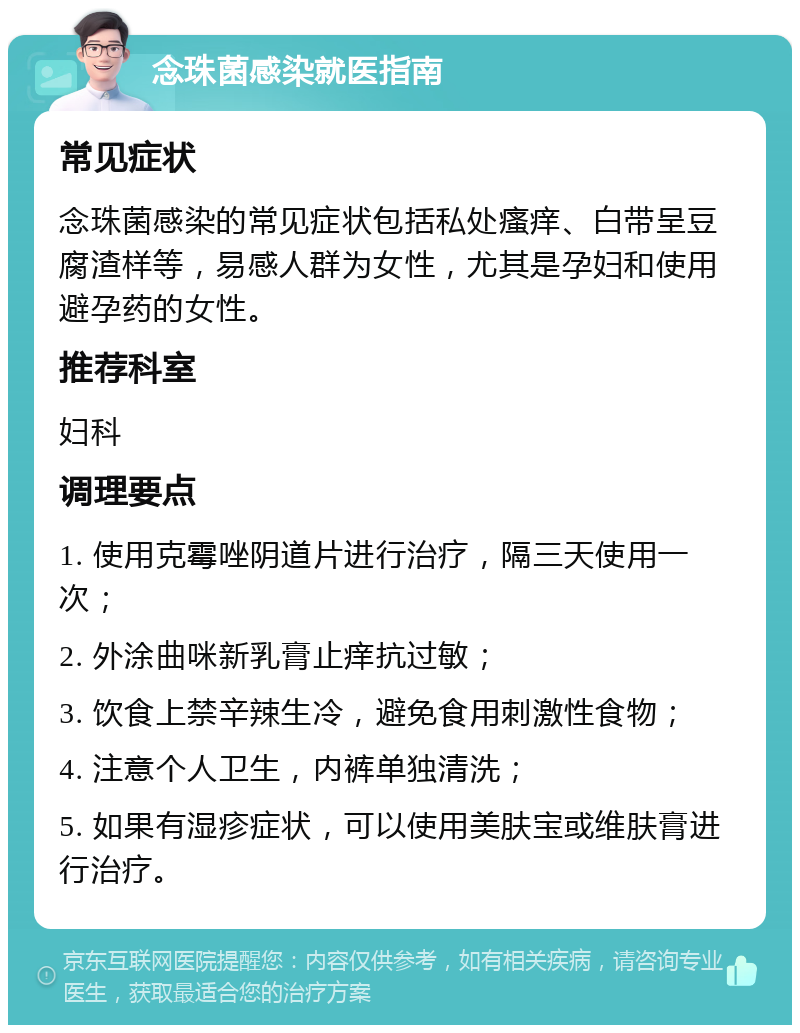 念珠菌感染就医指南 常见症状 念珠菌感染的常见症状包括私处瘙痒、白带呈豆腐渣样等，易感人群为女性，尤其是孕妇和使用避孕药的女性。 推荐科室 妇科 调理要点 1. 使用克霉唑阴道片进行治疗，隔三天使用一次； 2. 外涂曲咪新乳膏止痒抗过敏； 3. 饮食上禁辛辣生冷，避免食用刺激性食物； 4. 注意个人卫生，内裤单独清洗； 5. 如果有湿疹症状，可以使用美肤宝或维肤膏进行治疗。