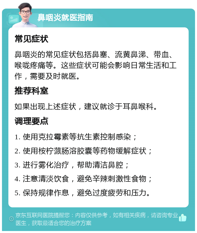 鼻咽炎就医指南 常见症状 鼻咽炎的常见症状包括鼻塞、流黄鼻涕、带血、喉咙疼痛等。这些症状可能会影响日常生活和工作，需要及时就医。 推荐科室 如果出现上述症状，建议就诊于耳鼻喉科。 调理要点 1. 使用克拉霉素等抗生素控制感染； 2. 使用桉柠蒎肠溶胶囊等药物缓解症状； 3. 进行雾化治疗，帮助清洁鼻腔； 4. 注意清淡饮食，避免辛辣刺激性食物； 5. 保持规律作息，避免过度疲劳和压力。