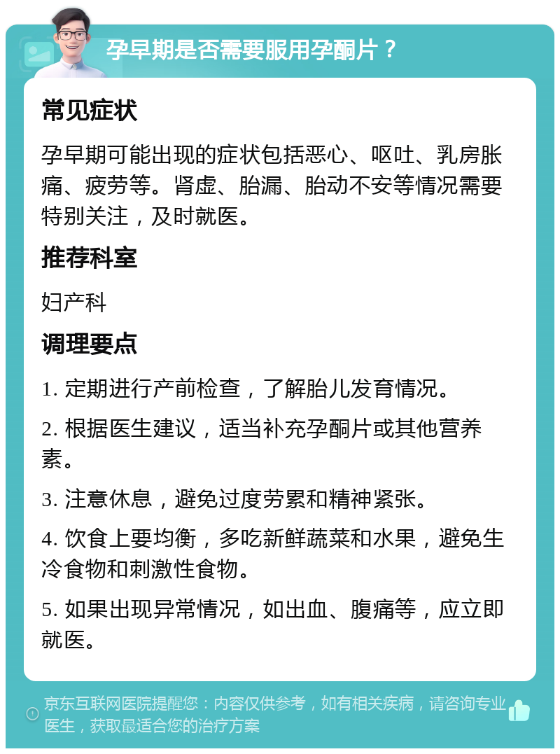 孕早期是否需要服用孕酮片？ 常见症状 孕早期可能出现的症状包括恶心、呕吐、乳房胀痛、疲劳等。肾虚、胎漏、胎动不安等情况需要特别关注，及时就医。 推荐科室 妇产科 调理要点 1. 定期进行产前检查，了解胎儿发育情况。 2. 根据医生建议，适当补充孕酮片或其他营养素。 3. 注意休息，避免过度劳累和精神紧张。 4. 饮食上要均衡，多吃新鲜蔬菜和水果，避免生冷食物和刺激性食物。 5. 如果出现异常情况，如出血、腹痛等，应立即就医。