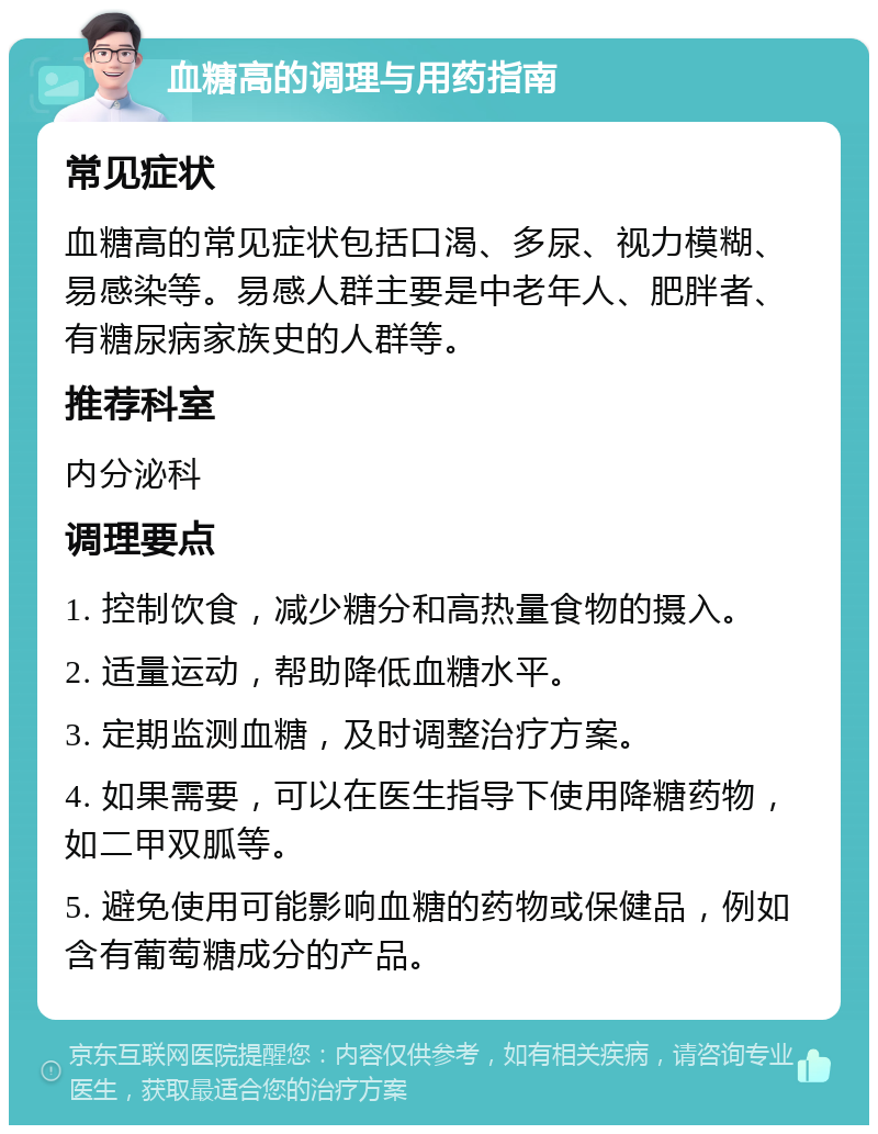 血糖高的调理与用药指南 常见症状 血糖高的常见症状包括口渴、多尿、视力模糊、易感染等。易感人群主要是中老年人、肥胖者、有糖尿病家族史的人群等。 推荐科室 内分泌科 调理要点 1. 控制饮食，减少糖分和高热量食物的摄入。 2. 适量运动，帮助降低血糖水平。 3. 定期监测血糖，及时调整治疗方案。 4. 如果需要，可以在医生指导下使用降糖药物，如二甲双胍等。 5. 避免使用可能影响血糖的药物或保健品，例如含有葡萄糖成分的产品。