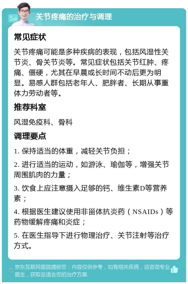 关节疼痛的治疗与调理 常见症状 关节疼痛可能是多种疾病的表现，包括风湿性关节炎、骨关节炎等。常见症状包括关节红肿、疼痛、僵硬，尤其在早晨或长时间不动后更为明显。易感人群包括老年人、肥胖者、长期从事重体力劳动者等。 推荐科室 风湿免疫科、骨科 调理要点 1. 保持适当的体重，减轻关节负担； 2. 进行适当的运动，如游泳、瑜伽等，增强关节周围肌肉的力量； 3. 饮食上应注意摄入足够的钙、维生素D等营养素； 4. 根据医生建议使用非甾体抗炎药（NSAIDs）等药物缓解疼痛和炎症； 5. 在医生指导下进行物理治疗、关节注射等治疗方式。