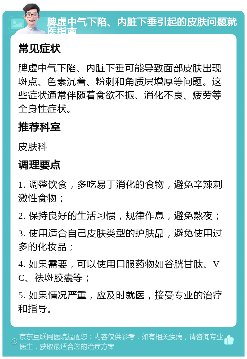 脾虚中气下陷、内脏下垂引起的皮肤问题就医指南 常见症状 脾虚中气下陷、内脏下垂可能导致面部皮肤出现斑点、色素沉着、粉刺和角质层增厚等问题。这些症状通常伴随着食欲不振、消化不良、疲劳等全身性症状。 推荐科室 皮肤科 调理要点 1. 调整饮食，多吃易于消化的食物，避免辛辣刺激性食物； 2. 保持良好的生活习惯，规律作息，避免熬夜； 3. 使用适合自己皮肤类型的护肤品，避免使用过多的化妆品； 4. 如果需要，可以使用口服药物如谷胱甘肽、VC、祛斑胶囊等； 5. 如果情况严重，应及时就医，接受专业的治疗和指导。