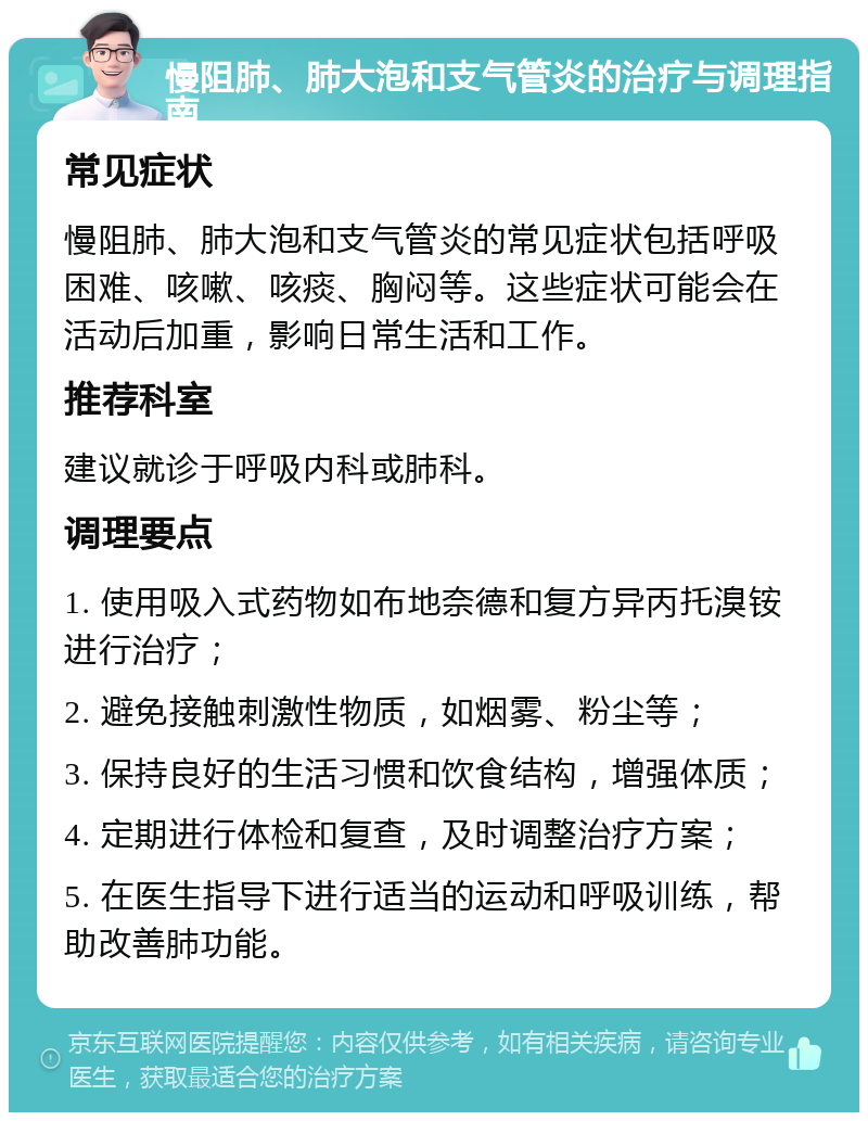 慢阻肺、肺大泡和支气管炎的治疗与调理指南 常见症状 慢阻肺、肺大泡和支气管炎的常见症状包括呼吸困难、咳嗽、咳痰、胸闷等。这些症状可能会在活动后加重，影响日常生活和工作。 推荐科室 建议就诊于呼吸内科或肺科。 调理要点 1. 使用吸入式药物如布地奈德和复方异丙托溴铵进行治疗； 2. 避免接触刺激性物质，如烟雾、粉尘等； 3. 保持良好的生活习惯和饮食结构，增强体质； 4. 定期进行体检和复查，及时调整治疗方案； 5. 在医生指导下进行适当的运动和呼吸训练，帮助改善肺功能。