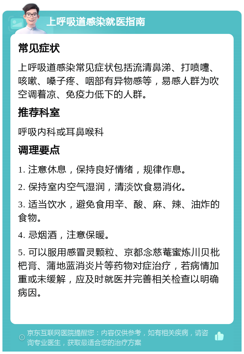 上呼吸道感染就医指南 常见症状 上呼吸道感染常见症状包括流清鼻涕、打喷嚏、咳嗽、嗓子疼、咽部有异物感等，易感人群为吹空调着凉、免疫力低下的人群。 推荐科室 呼吸内科或耳鼻喉科 调理要点 1. 注意休息，保持良好情绪，规律作息。 2. 保持室内空气湿润，清淡饮食易消化。 3. 适当饮水，避免食用辛、酸、麻、辣、油炸的食物。 4. 忌烟酒，注意保暖。 5. 可以服用感冒灵颗粒、京都念慈菴蜜炼川贝枇杷膏、蒲地蓝消炎片等药物对症治疗，若病情加重或未缓解，应及时就医并完善相关检查以明确病因。