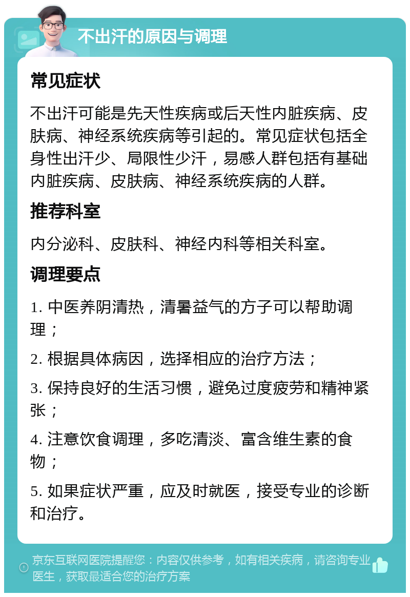 不出汗的原因与调理 常见症状 不出汗可能是先天性疾病或后天性内脏疾病、皮肤病、神经系统疾病等引起的。常见症状包括全身性出汗少、局限性少汗，易感人群包括有基础内脏疾病、皮肤病、神经系统疾病的人群。 推荐科室 内分泌科、皮肤科、神经内科等相关科室。 调理要点 1. 中医养阴清热，清暑益气的方子可以帮助调理； 2. 根据具体病因，选择相应的治疗方法； 3. 保持良好的生活习惯，避免过度疲劳和精神紧张； 4. 注意饮食调理，多吃清淡、富含维生素的食物； 5. 如果症状严重，应及时就医，接受专业的诊断和治疗。