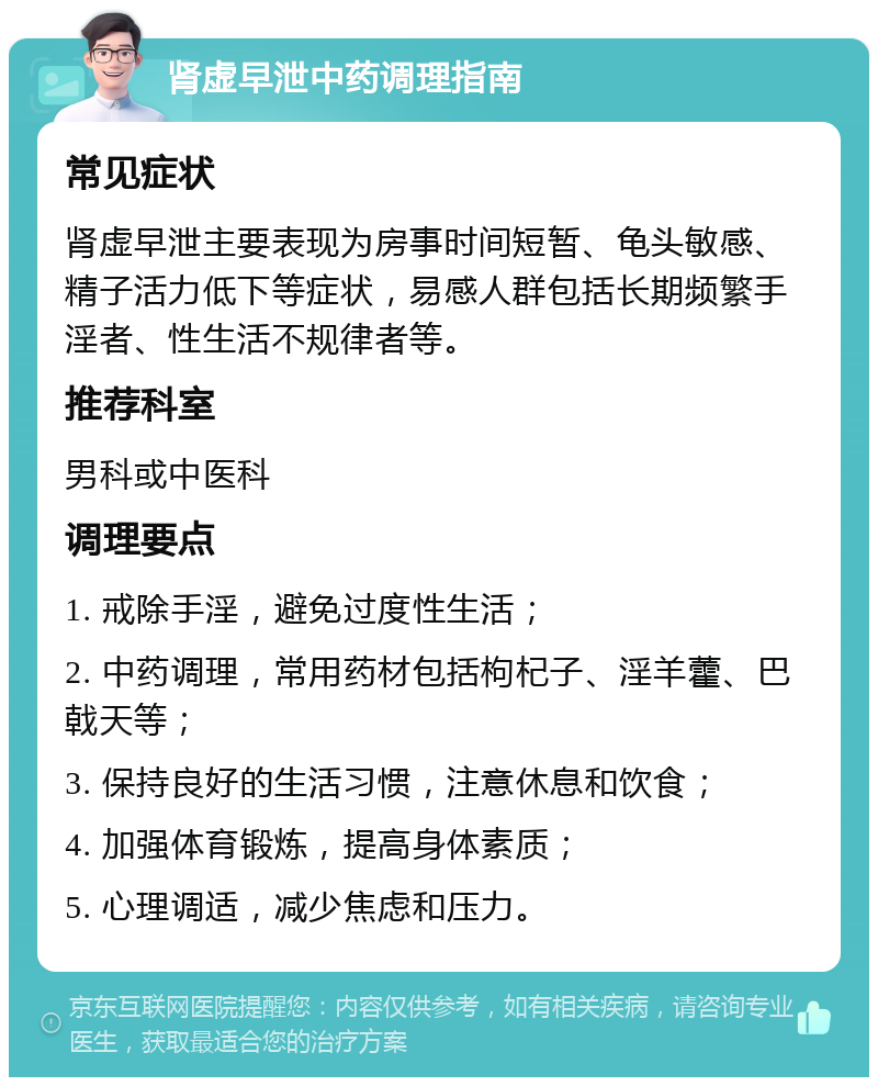 肾虚早泄中药调理指南 常见症状 肾虚早泄主要表现为房事时间短暂、龟头敏感、精子活力低下等症状，易感人群包括长期频繁手淫者、性生活不规律者等。 推荐科室 男科或中医科 调理要点 1. 戒除手淫，避免过度性生活； 2. 中药调理，常用药材包括枸杞子、淫羊藿、巴戟天等； 3. 保持良好的生活习惯，注意休息和饮食； 4. 加强体育锻炼，提高身体素质； 5. 心理调适，减少焦虑和压力。