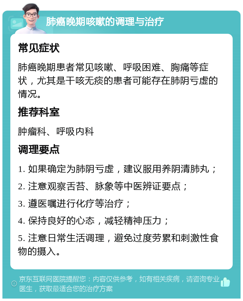 肺癌晚期咳嗽的调理与治疗 常见症状 肺癌晚期患者常见咳嗽、呼吸困难、胸痛等症状，尤其是干咳无痰的患者可能存在肺阴亏虚的情况。 推荐科室 肿瘤科、呼吸内科 调理要点 1. 如果确定为肺阴亏虚，建议服用养阴清肺丸； 2. 注意观察舌苔、脉象等中医辨证要点； 3. 遵医嘱进行化疗等治疗； 4. 保持良好的心态，减轻精神压力； 5. 注意日常生活调理，避免过度劳累和刺激性食物的摄入。