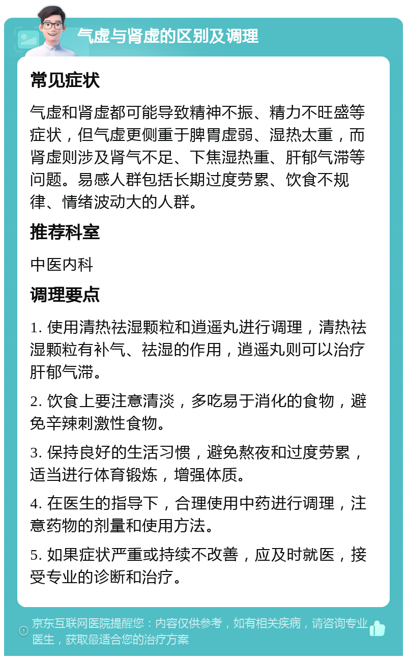 气虚与肾虚的区别及调理 常见症状 气虚和肾虚都可能导致精神不振、精力不旺盛等症状，但气虚更侧重于脾胃虚弱、湿热太重，而肾虚则涉及肾气不足、下焦湿热重、肝郁气滞等问题。易感人群包括长期过度劳累、饮食不规律、情绪波动大的人群。 推荐科室 中医内科 调理要点 1. 使用清热祛湿颗粒和逍遥丸进行调理，清热祛湿颗粒有补气、祛湿的作用，逍遥丸则可以治疗肝郁气滞。 2. 饮食上要注意清淡，多吃易于消化的食物，避免辛辣刺激性食物。 3. 保持良好的生活习惯，避免熬夜和过度劳累，适当进行体育锻炼，增强体质。 4. 在医生的指导下，合理使用中药进行调理，注意药物的剂量和使用方法。 5. 如果症状严重或持续不改善，应及时就医，接受专业的诊断和治疗。