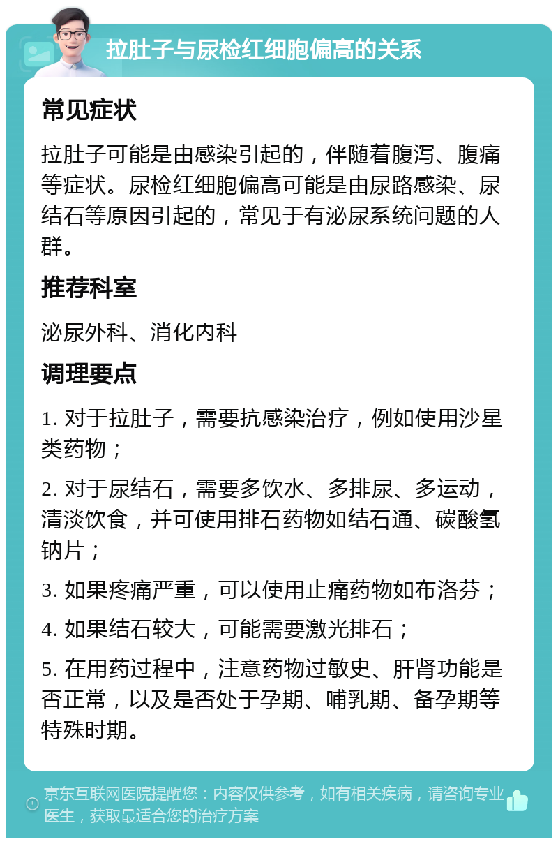 拉肚子与尿检红细胞偏高的关系 常见症状 拉肚子可能是由感染引起的，伴随着腹泻、腹痛等症状。尿检红细胞偏高可能是由尿路感染、尿结石等原因引起的，常见于有泌尿系统问题的人群。 推荐科室 泌尿外科、消化内科 调理要点 1. 对于拉肚子，需要抗感染治疗，例如使用沙星类药物； 2. 对于尿结石，需要多饮水、多排尿、多运动，清淡饮食，并可使用排石药物如结石通、碳酸氢钠片； 3. 如果疼痛严重，可以使用止痛药物如布洛芬； 4. 如果结石较大，可能需要激光排石； 5. 在用药过程中，注意药物过敏史、肝肾功能是否正常，以及是否处于孕期、哺乳期、备孕期等特殊时期。