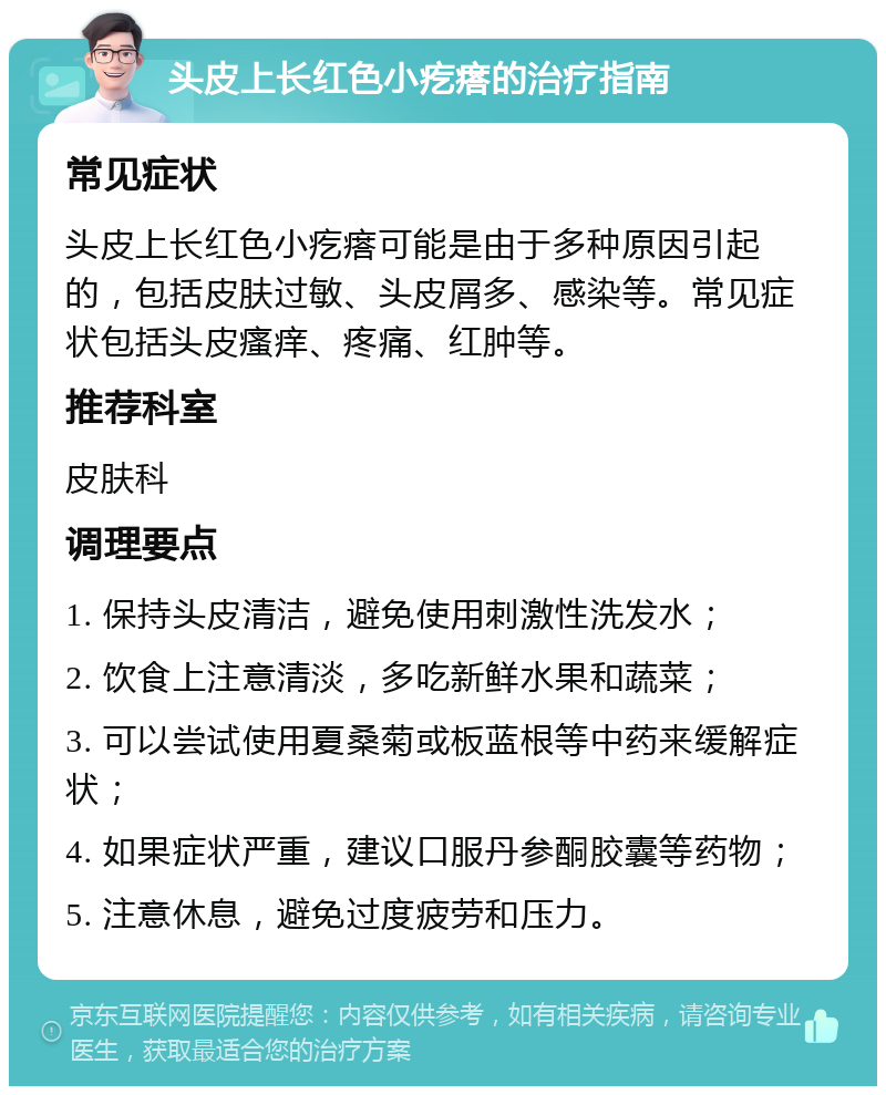 头皮上长红色小疙瘩的治疗指南 常见症状 头皮上长红色小疙瘩可能是由于多种原因引起的，包括皮肤过敏、头皮屑多、感染等。常见症状包括头皮瘙痒、疼痛、红肿等。 推荐科室 皮肤科 调理要点 1. 保持头皮清洁，避免使用刺激性洗发水； 2. 饮食上注意清淡，多吃新鲜水果和蔬菜； 3. 可以尝试使用夏桑菊或板蓝根等中药来缓解症状； 4. 如果症状严重，建议口服丹参酮胶囊等药物； 5. 注意休息，避免过度疲劳和压力。