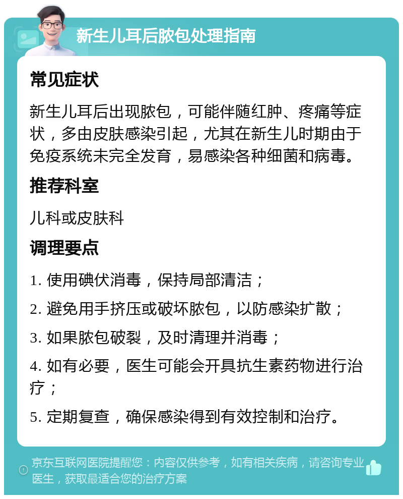 新生儿耳后脓包处理指南 常见症状 新生儿耳后出现脓包，可能伴随红肿、疼痛等症状，多由皮肤感染引起，尤其在新生儿时期由于免疫系统未完全发育，易感染各种细菌和病毒。 推荐科室 儿科或皮肤科 调理要点 1. 使用碘伏消毒，保持局部清洁； 2. 避免用手挤压或破坏脓包，以防感染扩散； 3. 如果脓包破裂，及时清理并消毒； 4. 如有必要，医生可能会开具抗生素药物进行治疗； 5. 定期复查，确保感染得到有效控制和治疗。