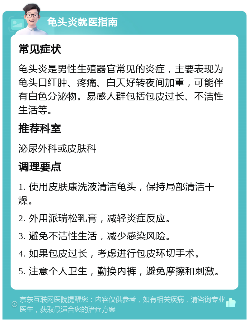 龟头炎就医指南 常见症状 龟头炎是男性生殖器官常见的炎症，主要表现为龟头口红肿、疼痛、白天好转夜间加重，可能伴有白色分泌物。易感人群包括包皮过长、不洁性生活等。 推荐科室 泌尿外科或皮肤科 调理要点 1. 使用皮肤康洗液清洁龟头，保持局部清洁干燥。 2. 外用派瑞松乳膏，减轻炎症反应。 3. 避免不洁性生活，减少感染风险。 4. 如果包皮过长，考虑进行包皮环切手术。 5. 注意个人卫生，勤换内裤，避免摩擦和刺激。