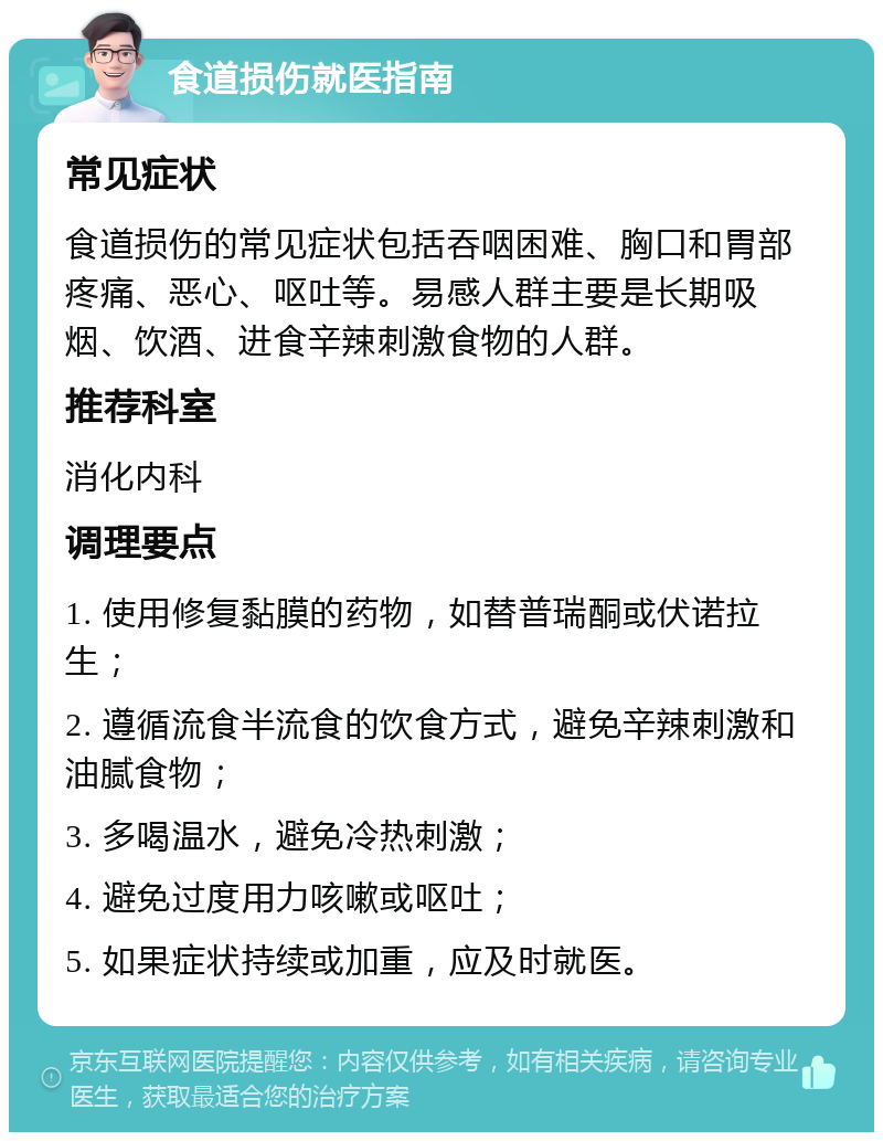 食道损伤就医指南 常见症状 食道损伤的常见症状包括吞咽困难、胸口和胃部疼痛、恶心、呕吐等。易感人群主要是长期吸烟、饮酒、进食辛辣刺激食物的人群。 推荐科室 消化内科 调理要点 1. 使用修复黏膜的药物，如替普瑞酮或伏诺拉生； 2. 遵循流食半流食的饮食方式，避免辛辣刺激和油腻食物； 3. 多喝温水，避免冷热刺激； 4. 避免过度用力咳嗽或呕吐； 5. 如果症状持续或加重，应及时就医。