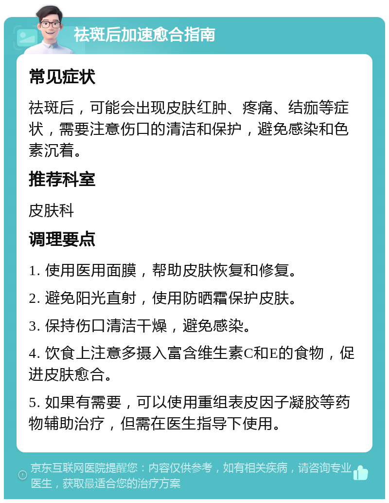 祛斑后加速愈合指南 常见症状 祛斑后，可能会出现皮肤红肿、疼痛、结痂等症状，需要注意伤口的清洁和保护，避免感染和色素沉着。 推荐科室 皮肤科 调理要点 1. 使用医用面膜，帮助皮肤恢复和修复。 2. 避免阳光直射，使用防晒霜保护皮肤。 3. 保持伤口清洁干燥，避免感染。 4. 饮食上注意多摄入富含维生素C和E的食物，促进皮肤愈合。 5. 如果有需要，可以使用重组表皮因子凝胶等药物辅助治疗，但需在医生指导下使用。