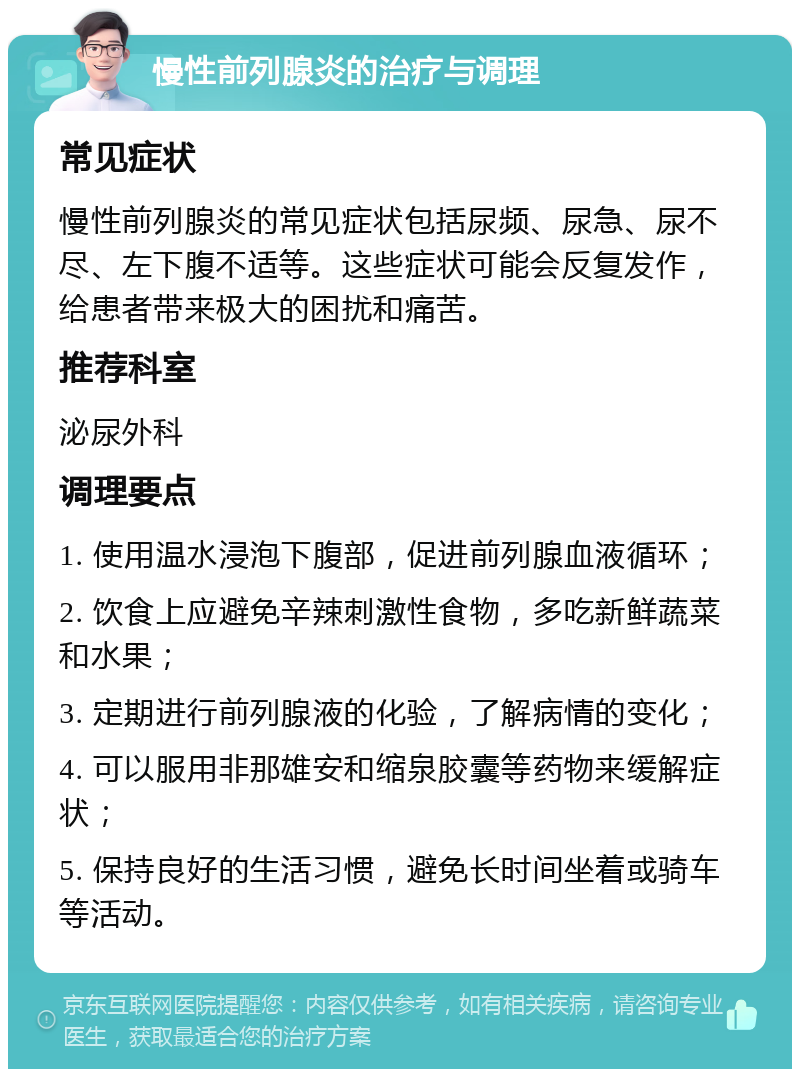 慢性前列腺炎的治疗与调理 常见症状 慢性前列腺炎的常见症状包括尿频、尿急、尿不尽、左下腹不适等。这些症状可能会反复发作，给患者带来极大的困扰和痛苦。 推荐科室 泌尿外科 调理要点 1. 使用温水浸泡下腹部，促进前列腺血液循环； 2. 饮食上应避免辛辣刺激性食物，多吃新鲜蔬菜和水果； 3. 定期进行前列腺液的化验，了解病情的变化； 4. 可以服用非那雄安和缩泉胶囊等药物来缓解症状； 5. 保持良好的生活习惯，避免长时间坐着或骑车等活动。