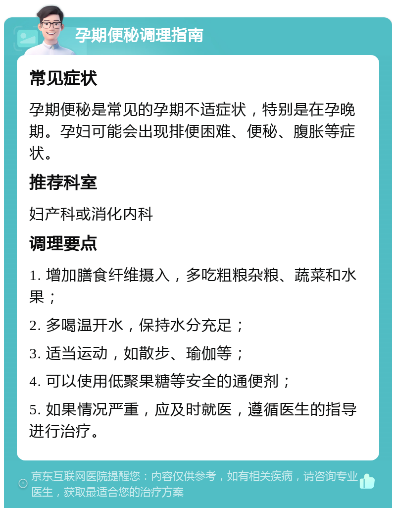 孕期便秘调理指南 常见症状 孕期便秘是常见的孕期不适症状，特别是在孕晚期。孕妇可能会出现排便困难、便秘、腹胀等症状。 推荐科室 妇产科或消化内科 调理要点 1. 增加膳食纤维摄入，多吃粗粮杂粮、蔬菜和水果； 2. 多喝温开水，保持水分充足； 3. 适当运动，如散步、瑜伽等； 4. 可以使用低聚果糖等安全的通便剂； 5. 如果情况严重，应及时就医，遵循医生的指导进行治疗。