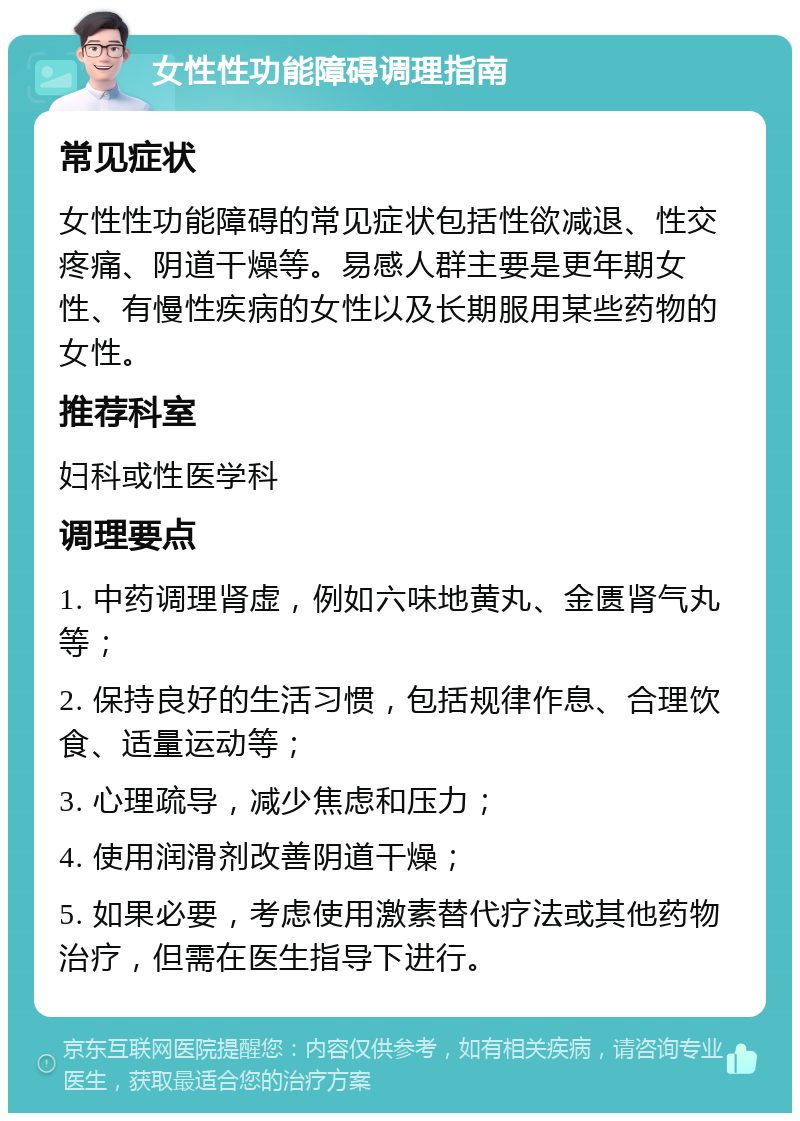 女性性功能障碍调理指南 常见症状 女性性功能障碍的常见症状包括性欲减退、性交疼痛、阴道干燥等。易感人群主要是更年期女性、有慢性疾病的女性以及长期服用某些药物的女性。 推荐科室 妇科或性医学科 调理要点 1. 中药调理肾虚，例如六味地黄丸、金匮肾气丸等； 2. 保持良好的生活习惯，包括规律作息、合理饮食、适量运动等； 3. 心理疏导，减少焦虑和压力； 4. 使用润滑剂改善阴道干燥； 5. 如果必要，考虑使用激素替代疗法或其他药物治疗，但需在医生指导下进行。