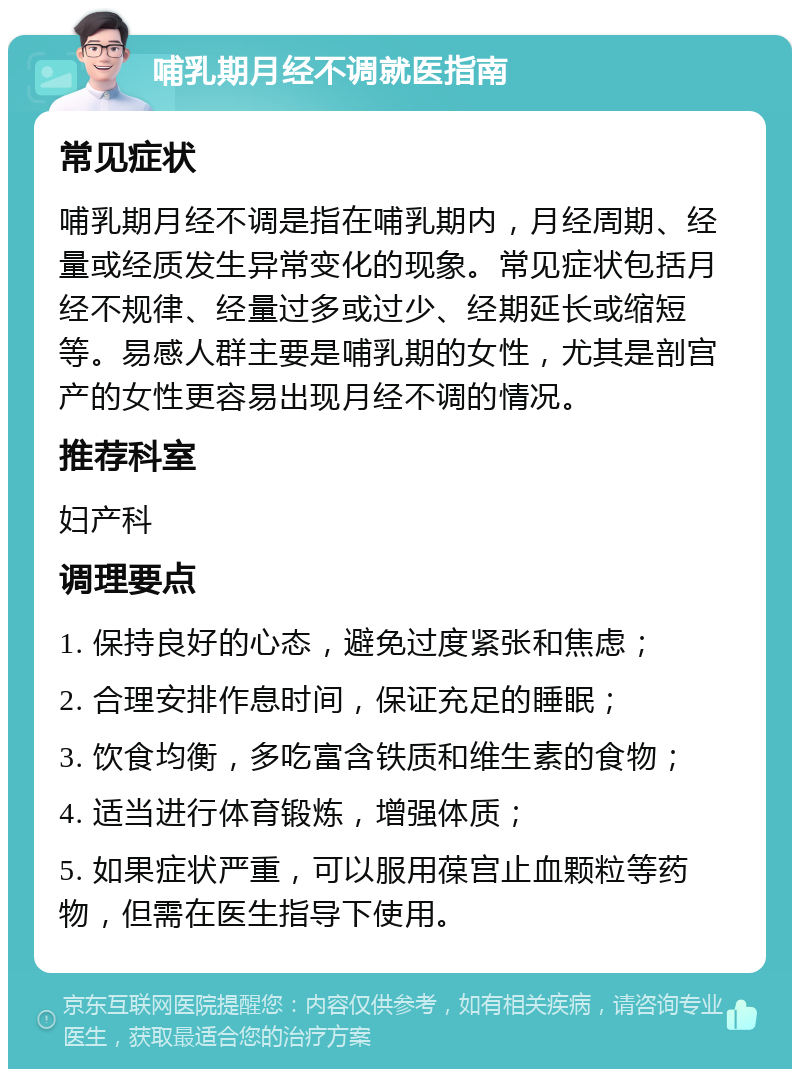 哺乳期月经不调就医指南 常见症状 哺乳期月经不调是指在哺乳期内，月经周期、经量或经质发生异常变化的现象。常见症状包括月经不规律、经量过多或过少、经期延长或缩短等。易感人群主要是哺乳期的女性，尤其是剖宫产的女性更容易出现月经不调的情况。 推荐科室 妇产科 调理要点 1. 保持良好的心态，避免过度紧张和焦虑； 2. 合理安排作息时间，保证充足的睡眠； 3. 饮食均衡，多吃富含铁质和维生素的食物； 4. 适当进行体育锻炼，增强体质； 5. 如果症状严重，可以服用葆宫止血颗粒等药物，但需在医生指导下使用。