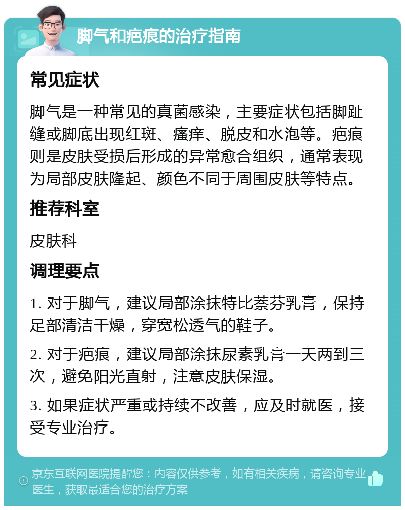 脚气和疤痕的治疗指南 常见症状 脚气是一种常见的真菌感染，主要症状包括脚趾缝或脚底出现红斑、瘙痒、脱皮和水泡等。疤痕则是皮肤受损后形成的异常愈合组织，通常表现为局部皮肤隆起、颜色不同于周围皮肤等特点。 推荐科室 皮肤科 调理要点 1. 对于脚气，建议局部涂抹特比萘芬乳膏，保持足部清洁干燥，穿宽松透气的鞋子。 2. 对于疤痕，建议局部涂抹尿素乳膏一天两到三次，避免阳光直射，注意皮肤保湿。 3. 如果症状严重或持续不改善，应及时就医，接受专业治疗。