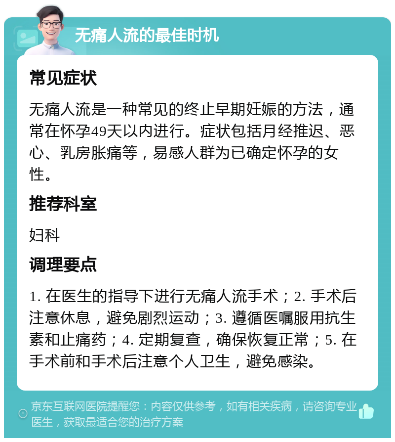 无痛人流的最佳时机 常见症状 无痛人流是一种常见的终止早期妊娠的方法，通常在怀孕49天以内进行。症状包括月经推迟、恶心、乳房胀痛等，易感人群为已确定怀孕的女性。 推荐科室 妇科 调理要点 1. 在医生的指导下进行无痛人流手术；2. 手术后注意休息，避免剧烈运动；3. 遵循医嘱服用抗生素和止痛药；4. 定期复查，确保恢复正常；5. 在手术前和手术后注意个人卫生，避免感染。