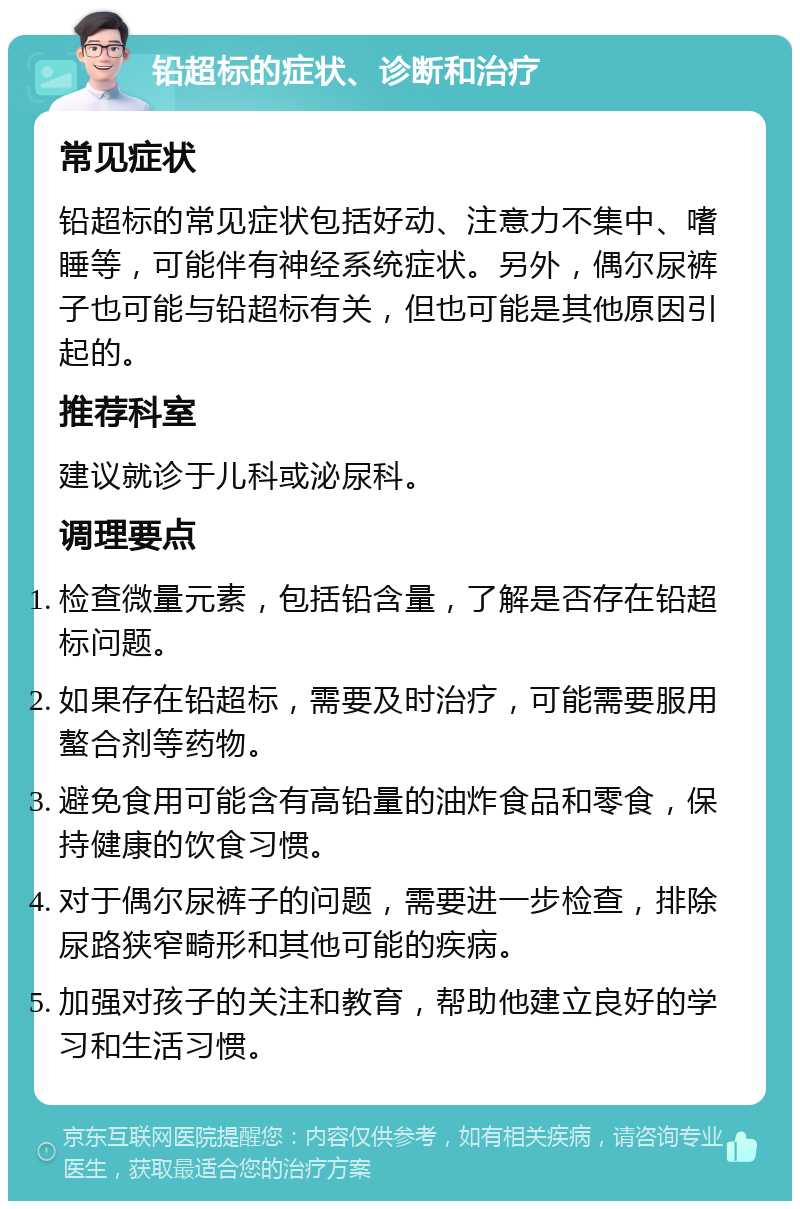 铅超标的症状、诊断和治疗 常见症状 铅超标的常见症状包括好动、注意力不集中、嗜睡等，可能伴有神经系统症状。另外，偶尔尿裤子也可能与铅超标有关，但也可能是其他原因引起的。 推荐科室 建议就诊于儿科或泌尿科。 调理要点 检查微量元素，包括铅含量，了解是否存在铅超标问题。 如果存在铅超标，需要及时治疗，可能需要服用螯合剂等药物。 避免食用可能含有高铅量的油炸食品和零食，保持健康的饮食习惯。 对于偶尔尿裤子的问题，需要进一步检查，排除尿路狭窄畸形和其他可能的疾病。 加强对孩子的关注和教育，帮助他建立良好的学习和生活习惯。