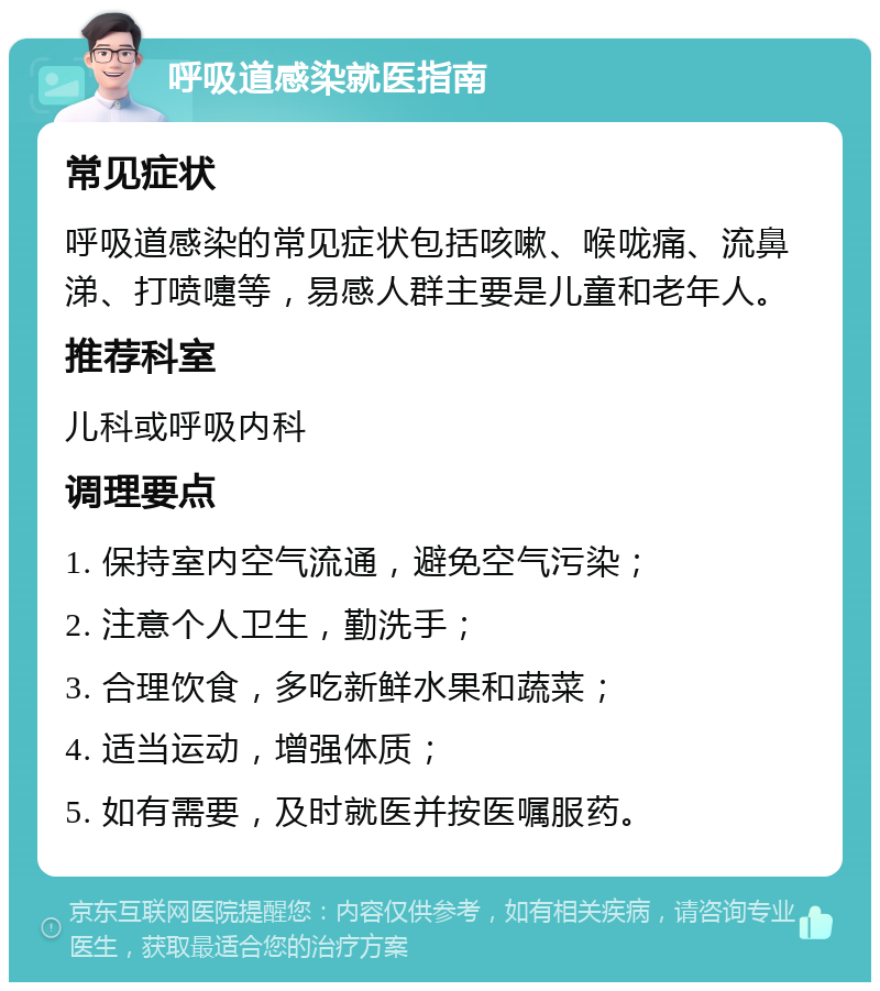 呼吸道感染就医指南 常见症状 呼吸道感染的常见症状包括咳嗽、喉咙痛、流鼻涕、打喷嚏等，易感人群主要是儿童和老年人。 推荐科室 儿科或呼吸内科 调理要点 1. 保持室内空气流通，避免空气污染； 2. 注意个人卫生，勤洗手； 3. 合理饮食，多吃新鲜水果和蔬菜； 4. 适当运动，增强体质； 5. 如有需要，及时就医并按医嘱服药。