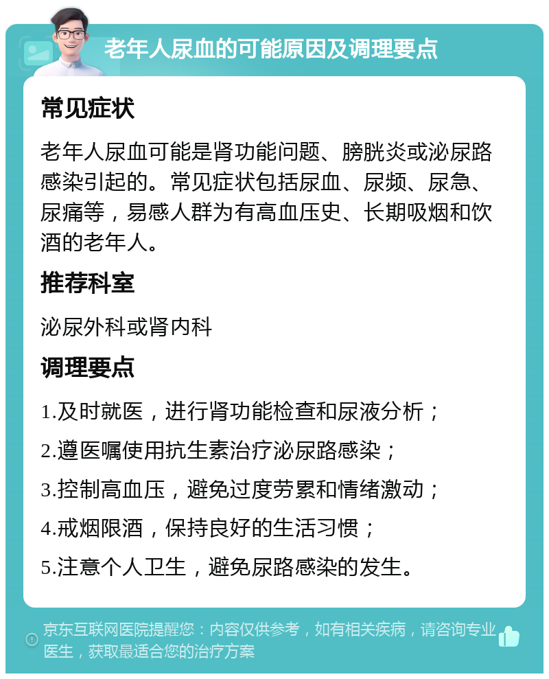 老年人尿血的可能原因及调理要点 常见症状 老年人尿血可能是肾功能问题、膀胱炎或泌尿路感染引起的。常见症状包括尿血、尿频、尿急、尿痛等，易感人群为有高血压史、长期吸烟和饮酒的老年人。 推荐科室 泌尿外科或肾内科 调理要点 1.及时就医，进行肾功能检查和尿液分析； 2.遵医嘱使用抗生素治疗泌尿路感染； 3.控制高血压，避免过度劳累和情绪激动； 4.戒烟限酒，保持良好的生活习惯； 5.注意个人卫生，避免尿路感染的发生。