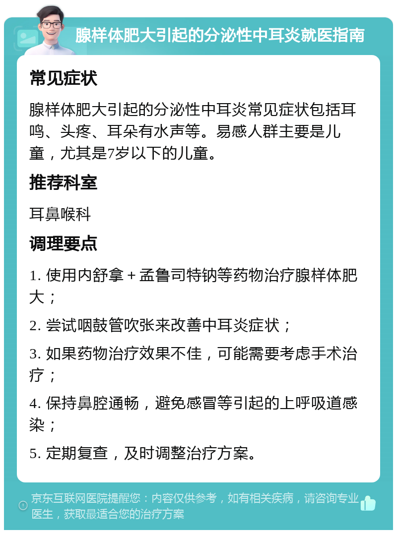 腺样体肥大引起的分泌性中耳炎就医指南 常见症状 腺样体肥大引起的分泌性中耳炎常见症状包括耳鸣、头疼、耳朵有水声等。易感人群主要是儿童，尤其是7岁以下的儿童。 推荐科室 耳鼻喉科 调理要点 1. 使用内舒拿＋孟鲁司特钠等药物治疗腺样体肥大； 2. 尝试咽鼓管吹张来改善中耳炎症状； 3. 如果药物治疗效果不佳，可能需要考虑手术治疗； 4. 保持鼻腔通畅，避免感冒等引起的上呼吸道感染； 5. 定期复查，及时调整治疗方案。