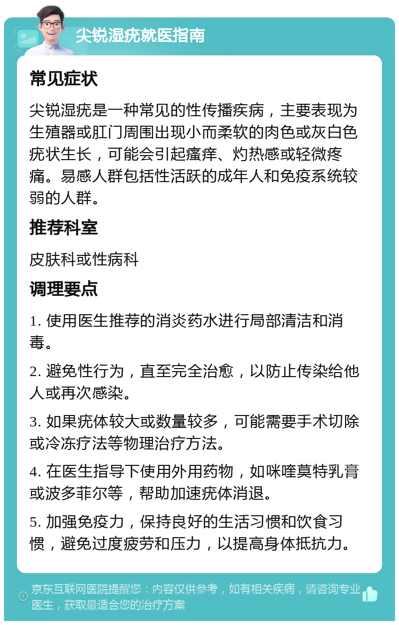 尖锐湿疣就医指南 常见症状 尖锐湿疣是一种常见的性传播疾病，主要表现为生殖器或肛门周围出现小而柔软的肉色或灰白色疣状生长，可能会引起瘙痒、灼热感或轻微疼痛。易感人群包括性活跃的成年人和免疫系统较弱的人群。 推荐科室 皮肤科或性病科 调理要点 1. 使用医生推荐的消炎药水进行局部清洁和消毒。 2. 避免性行为，直至完全治愈，以防止传染给他人或再次感染。 3. 如果疣体较大或数量较多，可能需要手术切除或冷冻疗法等物理治疗方法。 4. 在医生指导下使用外用药物，如咪喹莫特乳膏或波多菲尔等，帮助加速疣体消退。 5. 加强免疫力，保持良好的生活习惯和饮食习惯，避免过度疲劳和压力，以提高身体抵抗力。