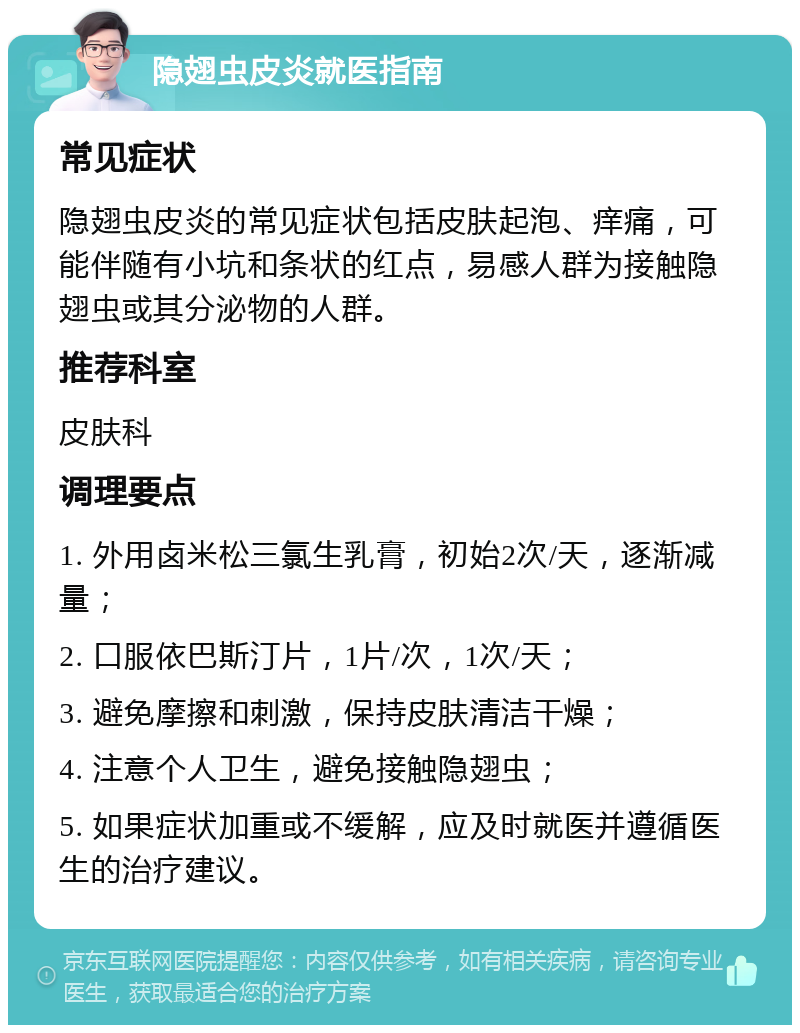 隐翅虫皮炎就医指南 常见症状 隐翅虫皮炎的常见症状包括皮肤起泡、痒痛，可能伴随有小坑和条状的红点，易感人群为接触隐翅虫或其分泌物的人群。 推荐科室 皮肤科 调理要点 1. 外用卤米松三氯生乳膏，初始2次/天，逐渐减量； 2. 口服依巴斯汀片，1片/次，1次/天； 3. 避免摩擦和刺激，保持皮肤清洁干燥； 4. 注意个人卫生，避免接触隐翅虫； 5. 如果症状加重或不缓解，应及时就医并遵循医生的治疗建议。