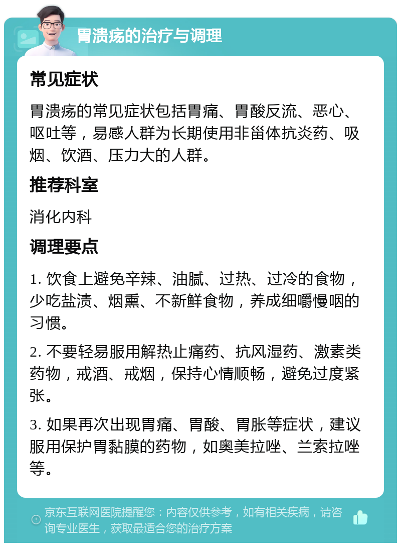 胃溃疡的治疗与调理 常见症状 胃溃疡的常见症状包括胃痛、胃酸反流、恶心、呕吐等，易感人群为长期使用非甾体抗炎药、吸烟、饮酒、压力大的人群。 推荐科室 消化内科 调理要点 1. 饮食上避免辛辣、油腻、过热、过冷的食物，少吃盐渍、烟熏、不新鲜食物，养成细嚼慢咽的习惯。 2. 不要轻易服用解热止痛药、抗风湿药、激素类药物，戒酒、戒烟，保持心情顺畅，避免过度紧张。 3. 如果再次出现胃痛、胃酸、胃胀等症状，建议服用保护胃黏膜的药物，如奥美拉唑、兰索拉唑等。