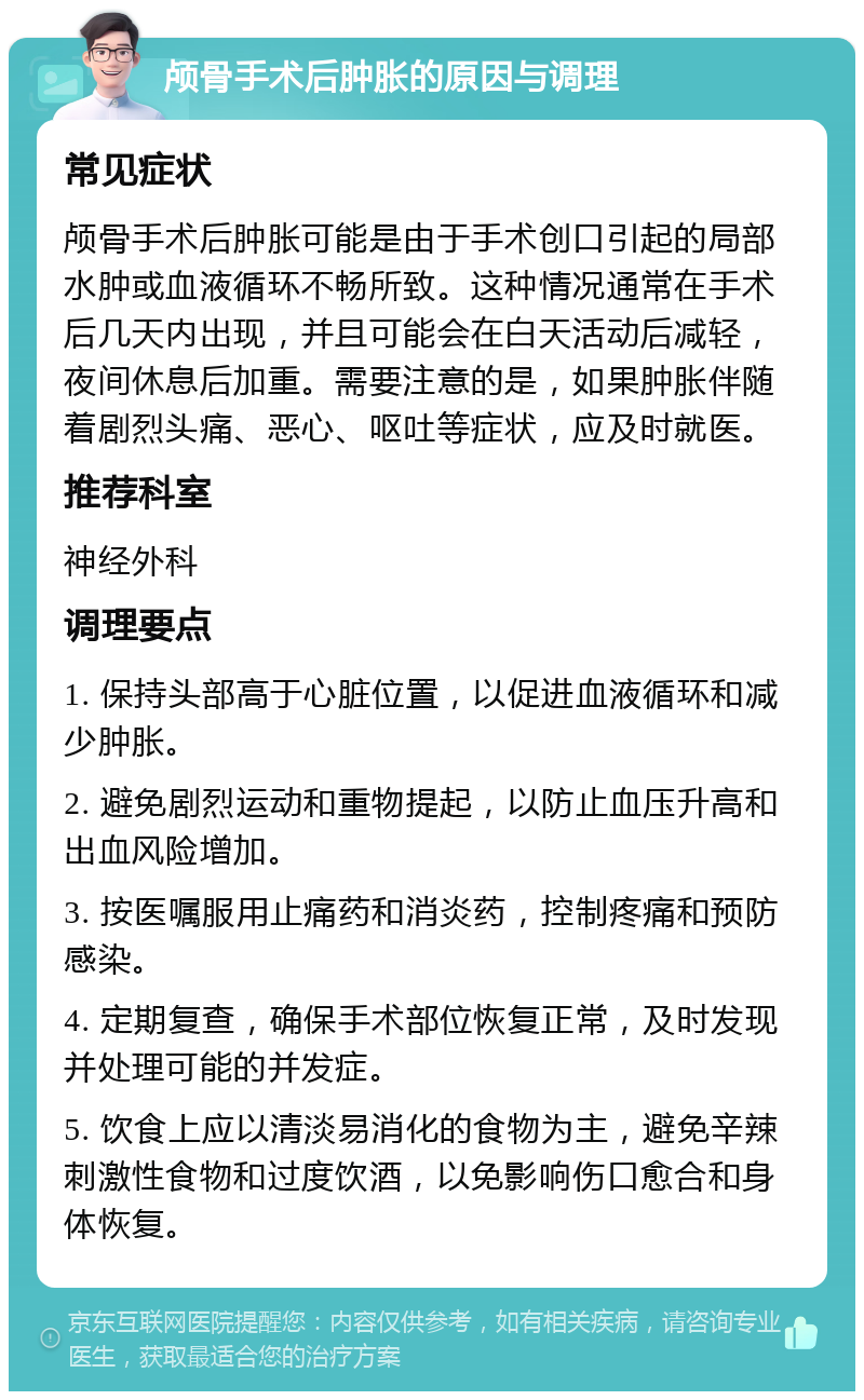 颅骨手术后肿胀的原因与调理 常见症状 颅骨手术后肿胀可能是由于手术创口引起的局部水肿或血液循环不畅所致。这种情况通常在手术后几天内出现，并且可能会在白天活动后减轻，夜间休息后加重。需要注意的是，如果肿胀伴随着剧烈头痛、恶心、呕吐等症状，应及时就医。 推荐科室 神经外科 调理要点 1. 保持头部高于心脏位置，以促进血液循环和减少肿胀。 2. 避免剧烈运动和重物提起，以防止血压升高和出血风险增加。 3. 按医嘱服用止痛药和消炎药，控制疼痛和预防感染。 4. 定期复查，确保手术部位恢复正常，及时发现并处理可能的并发症。 5. 饮食上应以清淡易消化的食物为主，避免辛辣刺激性食物和过度饮酒，以免影响伤口愈合和身体恢复。