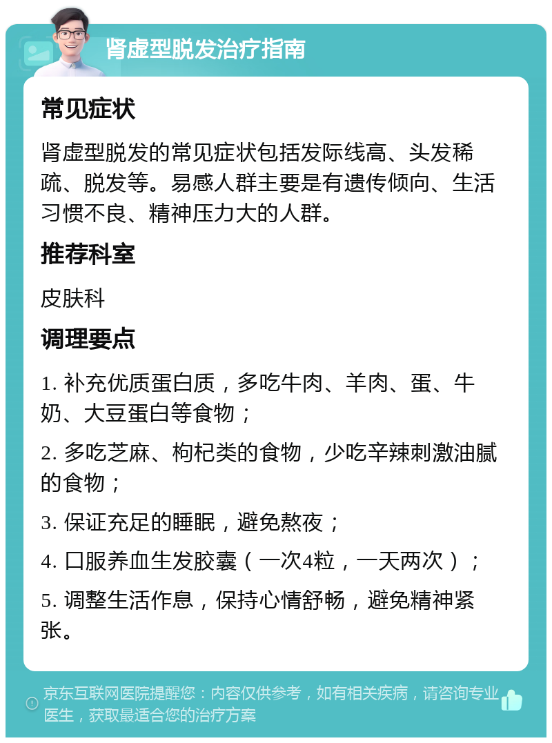 肾虚型脱发治疗指南 常见症状 肾虚型脱发的常见症状包括发际线高、头发稀疏、脱发等。易感人群主要是有遗传倾向、生活习惯不良、精神压力大的人群。 推荐科室 皮肤科 调理要点 1. 补充优质蛋白质，多吃牛肉、羊肉、蛋、牛奶、大豆蛋白等食物； 2. 多吃芝麻、枸杞类的食物，少吃辛辣刺激油腻的食物； 3. 保证充足的睡眠，避免熬夜； 4. 口服养血生发胶囊（一次4粒，一天两次）； 5. 调整生活作息，保持心情舒畅，避免精神紧张。