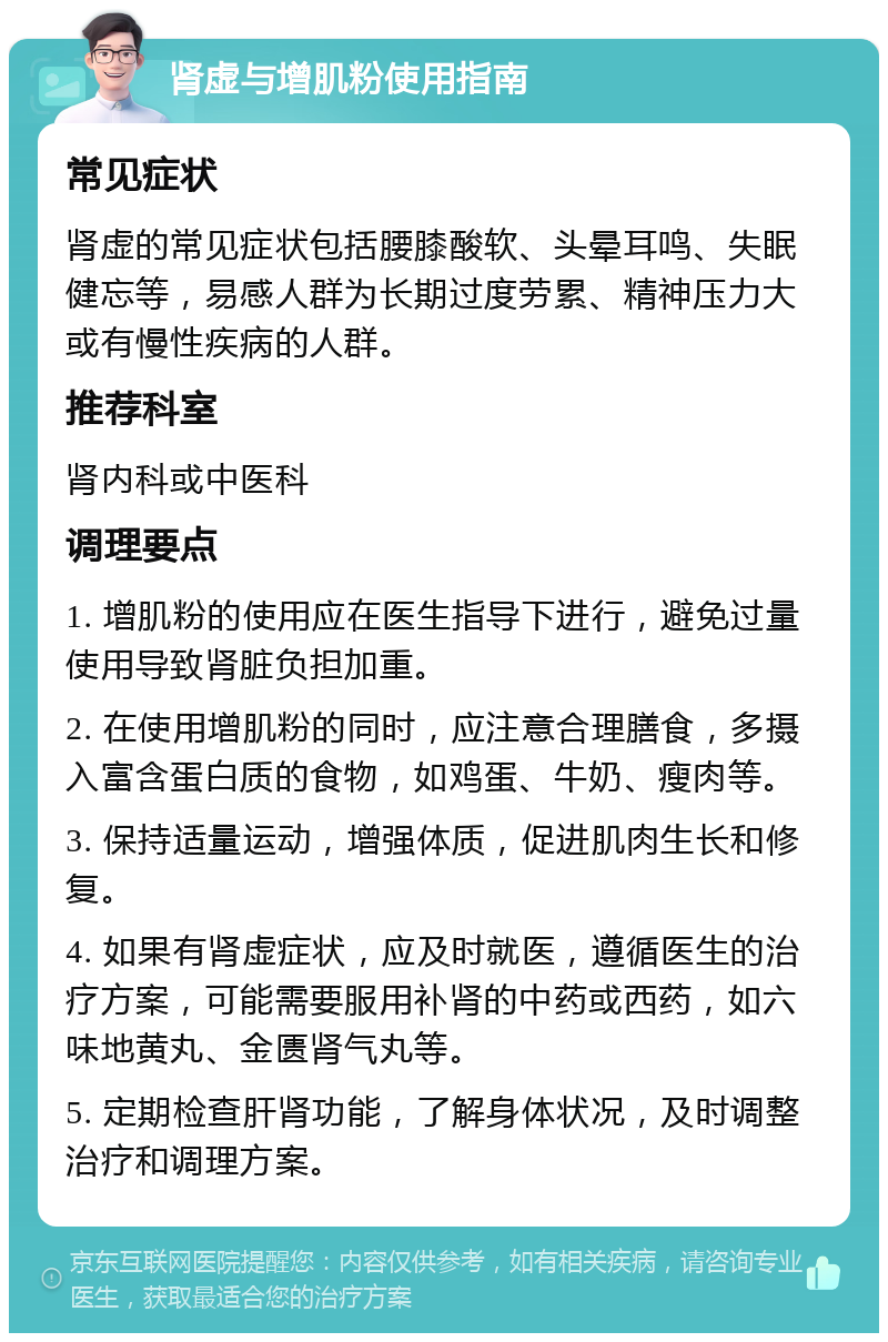 肾虚与增肌粉使用指南 常见症状 肾虚的常见症状包括腰膝酸软、头晕耳鸣、失眠健忘等，易感人群为长期过度劳累、精神压力大或有慢性疾病的人群。 推荐科室 肾内科或中医科 调理要点 1. 增肌粉的使用应在医生指导下进行，避免过量使用导致肾脏负担加重。 2. 在使用增肌粉的同时，应注意合理膳食，多摄入富含蛋白质的食物，如鸡蛋、牛奶、瘦肉等。 3. 保持适量运动，增强体质，促进肌肉生长和修复。 4. 如果有肾虚症状，应及时就医，遵循医生的治疗方案，可能需要服用补肾的中药或西药，如六味地黄丸、金匮肾气丸等。 5. 定期检查肝肾功能，了解身体状况，及时调整治疗和调理方案。