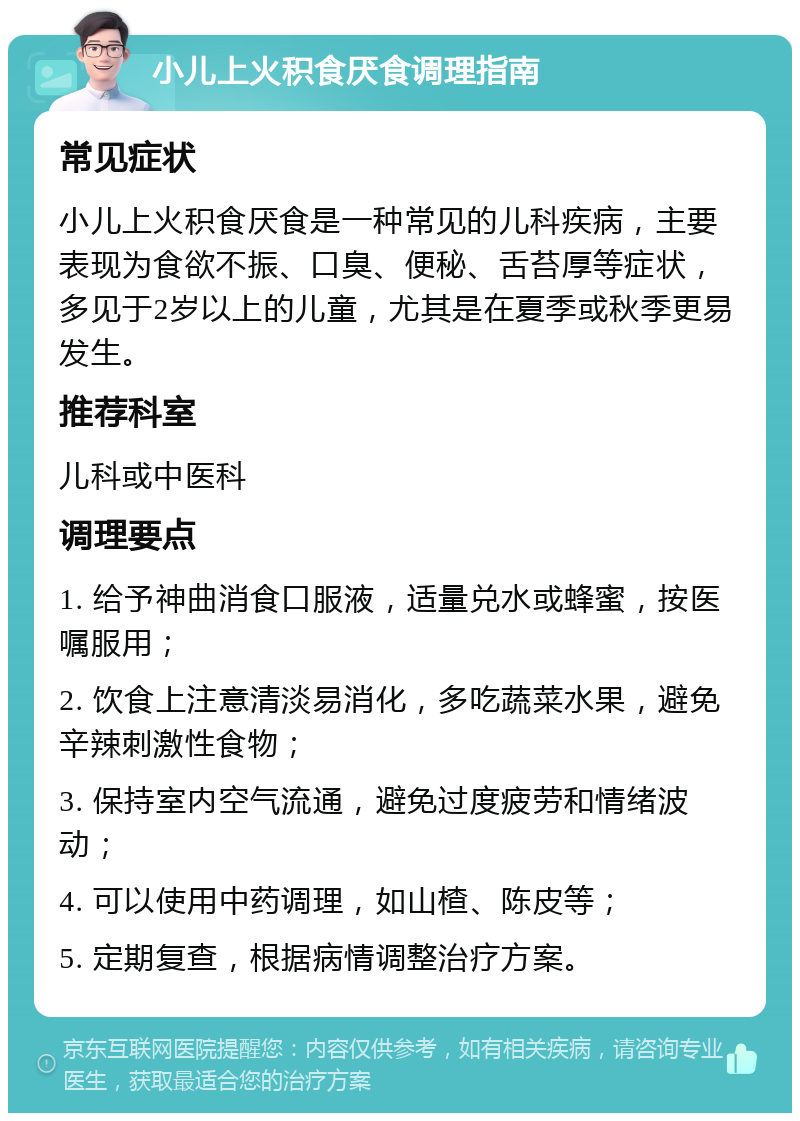 小儿上火积食厌食调理指南 常见症状 小儿上火积食厌食是一种常见的儿科疾病，主要表现为食欲不振、口臭、便秘、舌苔厚等症状，多见于2岁以上的儿童，尤其是在夏季或秋季更易发生。 推荐科室 儿科或中医科 调理要点 1. 给予神曲消食口服液，适量兑水或蜂蜜，按医嘱服用； 2. 饮食上注意清淡易消化，多吃蔬菜水果，避免辛辣刺激性食物； 3. 保持室内空气流通，避免过度疲劳和情绪波动； 4. 可以使用中药调理，如山楂、陈皮等； 5. 定期复查，根据病情调整治疗方案。