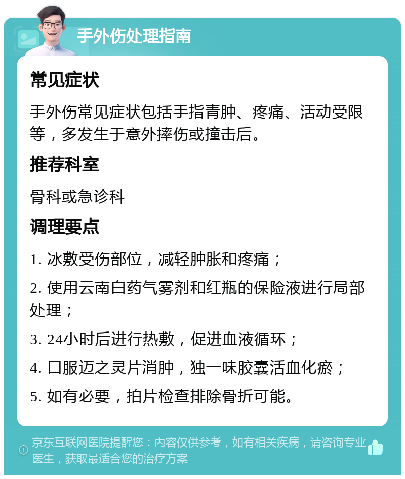 手外伤处理指南 常见症状 手外伤常见症状包括手指青肿、疼痛、活动受限等，多发生于意外摔伤或撞击后。 推荐科室 骨科或急诊科 调理要点 1. 冰敷受伤部位，减轻肿胀和疼痛； 2. 使用云南白药气雾剂和红瓶的保险液进行局部处理； 3. 24小时后进行热敷，促进血液循环； 4. 口服迈之灵片消肿，独一味胶囊活血化瘀； 5. 如有必要，拍片检查排除骨折可能。