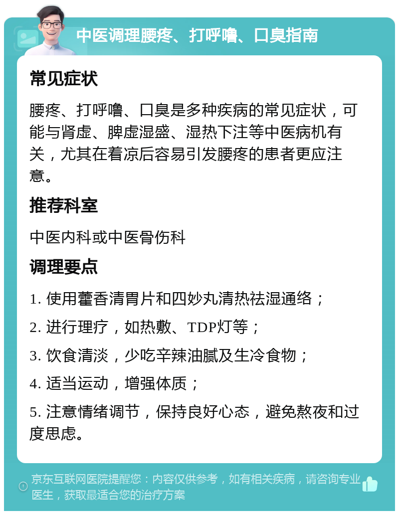 中医调理腰疼、打呼噜、口臭指南 常见症状 腰疼、打呼噜、口臭是多种疾病的常见症状，可能与肾虚、脾虚湿盛、湿热下注等中医病机有关，尤其在着凉后容易引发腰疼的患者更应注意。 推荐科室 中医内科或中医骨伤科 调理要点 1. 使用藿香清胃片和四妙丸清热祛湿通络； 2. 进行理疗，如热敷、TDP灯等； 3. 饮食清淡，少吃辛辣油腻及生冷食物； 4. 适当运动，增强体质； 5. 注意情绪调节，保持良好心态，避免熬夜和过度思虑。