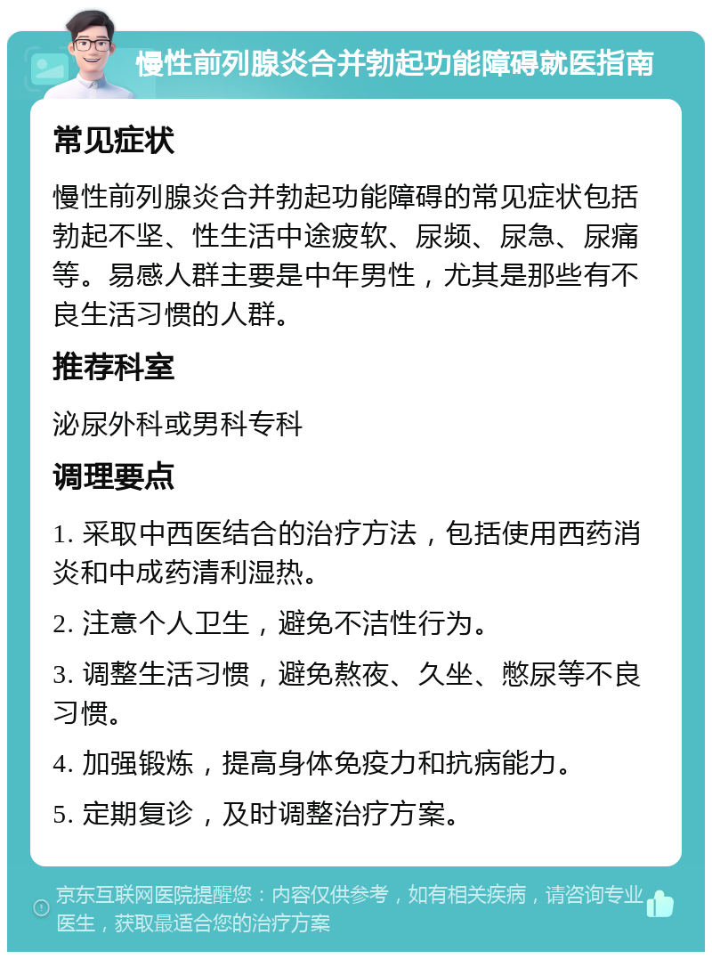 慢性前列腺炎合并勃起功能障碍就医指南 常见症状 慢性前列腺炎合并勃起功能障碍的常见症状包括勃起不坚、性生活中途疲软、尿频、尿急、尿痛等。易感人群主要是中年男性，尤其是那些有不良生活习惯的人群。 推荐科室 泌尿外科或男科专科 调理要点 1. 采取中西医结合的治疗方法，包括使用西药消炎和中成药清利湿热。 2. 注意个人卫生，避免不洁性行为。 3. 调整生活习惯，避免熬夜、久坐、憋尿等不良习惯。 4. 加强锻炼，提高身体免疫力和抗病能力。 5. 定期复诊，及时调整治疗方案。