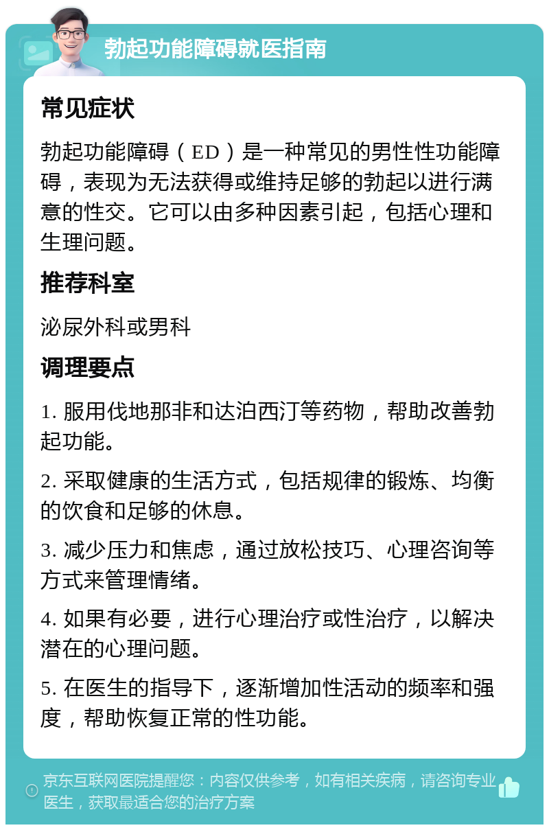 勃起功能障碍就医指南 常见症状 勃起功能障碍（ED）是一种常见的男性性功能障碍，表现为无法获得或维持足够的勃起以进行满意的性交。它可以由多种因素引起，包括心理和生理问题。 推荐科室 泌尿外科或男科 调理要点 1. 服用伐地那非和达泊西汀等药物，帮助改善勃起功能。 2. 采取健康的生活方式，包括规律的锻炼、均衡的饮食和足够的休息。 3. 减少压力和焦虑，通过放松技巧、心理咨询等方式来管理情绪。 4. 如果有必要，进行心理治疗或性治疗，以解决潜在的心理问题。 5. 在医生的指导下，逐渐增加性活动的频率和强度，帮助恢复正常的性功能。