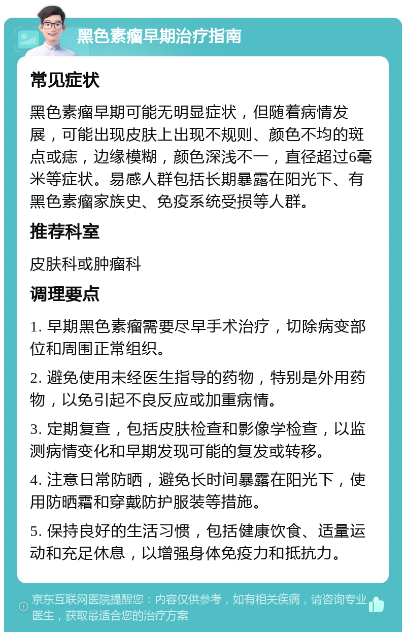 黑色素瘤早期治疗指南 常见症状 黑色素瘤早期可能无明显症状，但随着病情发展，可能出现皮肤上出现不规则、颜色不均的斑点或痣，边缘模糊，颜色深浅不一，直径超过6毫米等症状。易感人群包括长期暴露在阳光下、有黑色素瘤家族史、免疫系统受损等人群。 推荐科室 皮肤科或肿瘤科 调理要点 1. 早期黑色素瘤需要尽早手术治疗，切除病变部位和周围正常组织。 2. 避免使用未经医生指导的药物，特别是外用药物，以免引起不良反应或加重病情。 3. 定期复查，包括皮肤检查和影像学检查，以监测病情变化和早期发现可能的复发或转移。 4. 注意日常防晒，避免长时间暴露在阳光下，使用防晒霜和穿戴防护服装等措施。 5. 保持良好的生活习惯，包括健康饮食、适量运动和充足休息，以增强身体免疫力和抵抗力。