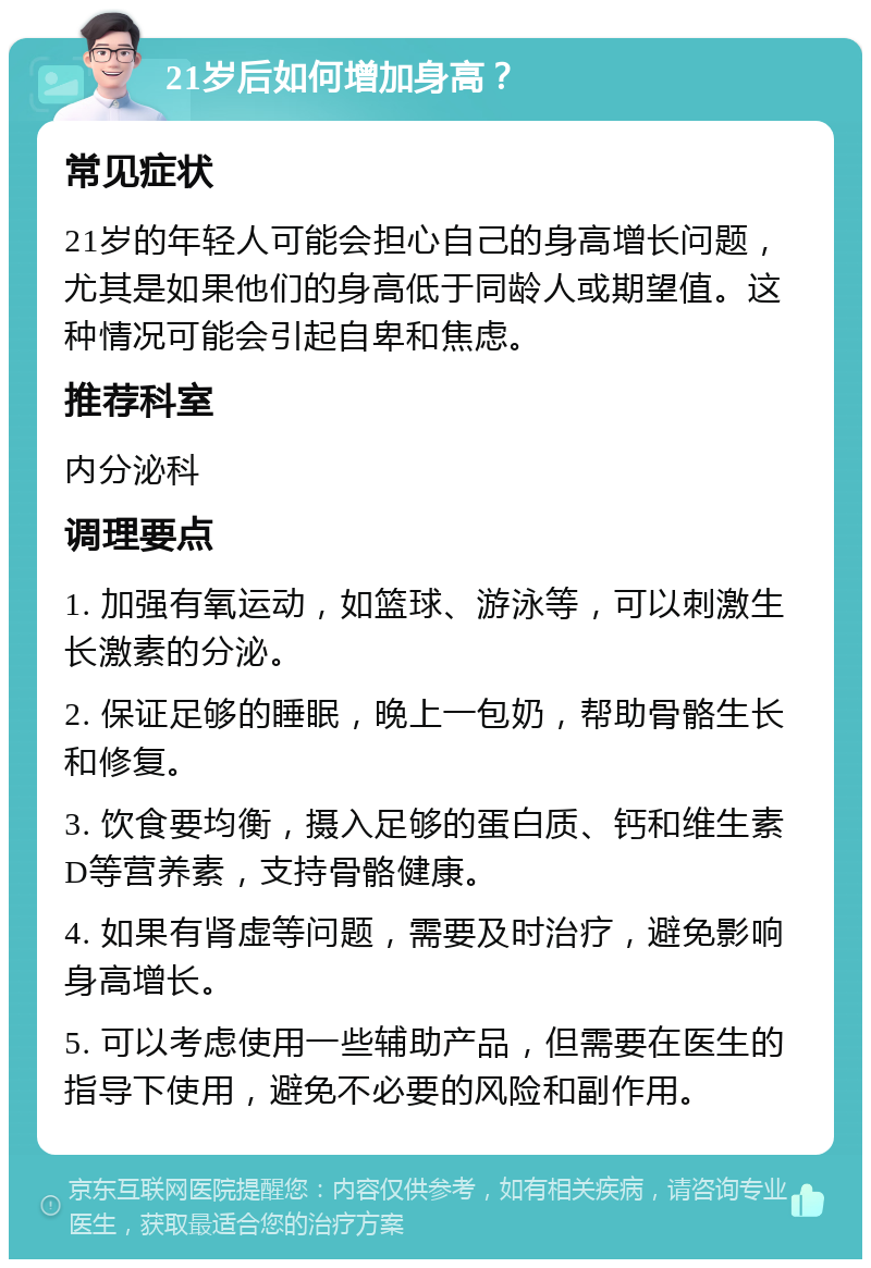 21岁后如何增加身高？ 常见症状 21岁的年轻人可能会担心自己的身高增长问题，尤其是如果他们的身高低于同龄人或期望值。这种情况可能会引起自卑和焦虑。 推荐科室 内分泌科 调理要点 1. 加强有氧运动，如篮球、游泳等，可以刺激生长激素的分泌。 2. 保证足够的睡眠，晚上一包奶，帮助骨骼生长和修复。 3. 饮食要均衡，摄入足够的蛋白质、钙和维生素D等营养素，支持骨骼健康。 4. 如果有肾虚等问题，需要及时治疗，避免影响身高增长。 5. 可以考虑使用一些辅助产品，但需要在医生的指导下使用，避免不必要的风险和副作用。