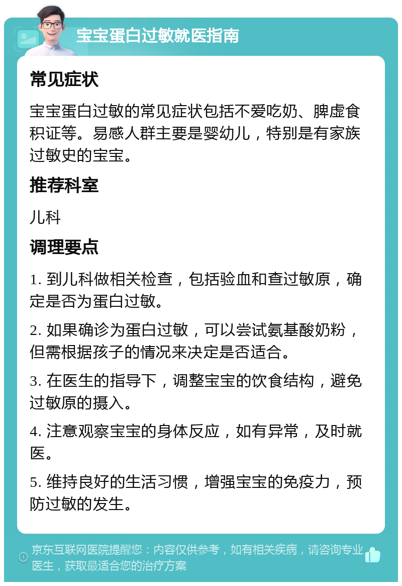 宝宝蛋白过敏就医指南 常见症状 宝宝蛋白过敏的常见症状包括不爱吃奶、脾虚食积证等。易感人群主要是婴幼儿，特别是有家族过敏史的宝宝。 推荐科室 儿科 调理要点 1. 到儿科做相关检查，包括验血和查过敏原，确定是否为蛋白过敏。 2. 如果确诊为蛋白过敏，可以尝试氨基酸奶粉，但需根据孩子的情况来决定是否适合。 3. 在医生的指导下，调整宝宝的饮食结构，避免过敏原的摄入。 4. 注意观察宝宝的身体反应，如有异常，及时就医。 5. 维持良好的生活习惯，增强宝宝的免疫力，预防过敏的发生。