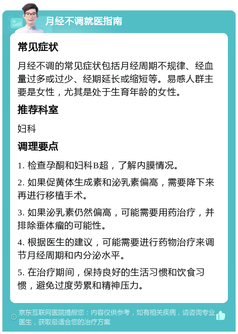 月经不调就医指南 常见症状 月经不调的常见症状包括月经周期不规律、经血量过多或过少、经期延长或缩短等。易感人群主要是女性，尤其是处于生育年龄的女性。 推荐科室 妇科 调理要点 1. 检查孕酮和妇科B超，了解内膜情况。 2. 如果促黄体生成素和泌乳素偏高，需要降下来再进行移植手术。 3. 如果泌乳素仍然偏高，可能需要用药治疗，并排除垂体瘤的可能性。 4. 根据医生的建议，可能需要进行药物治疗来调节月经周期和内分泌水平。 5. 在治疗期间，保持良好的生活习惯和饮食习惯，避免过度劳累和精神压力。