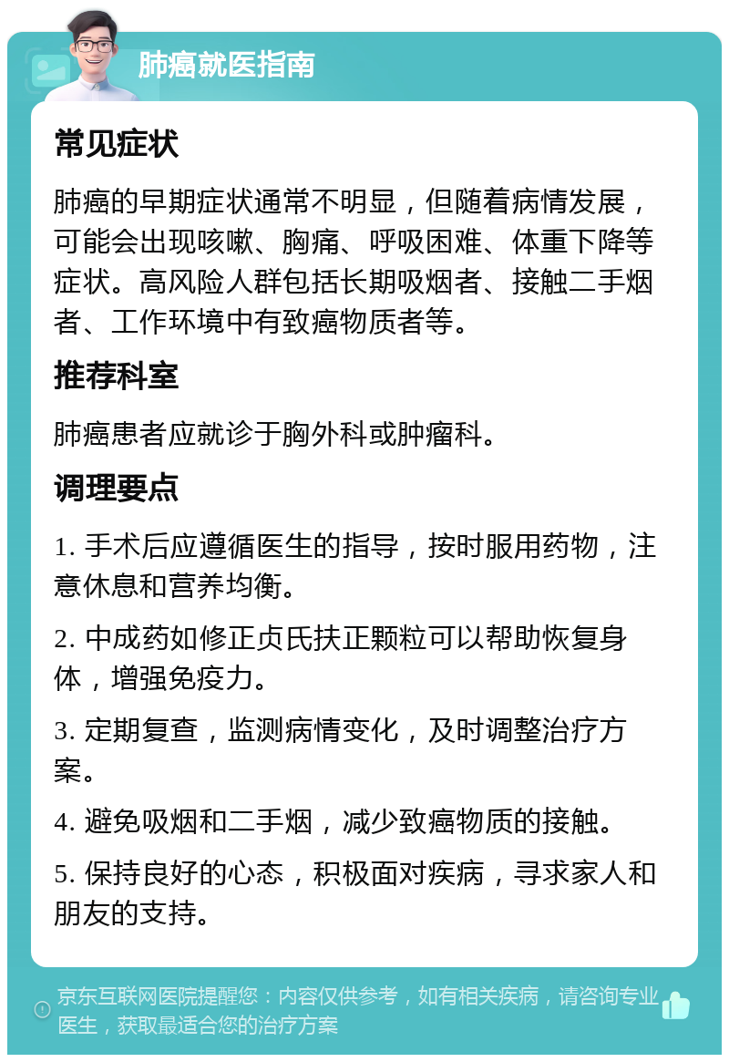 肺癌就医指南 常见症状 肺癌的早期症状通常不明显，但随着病情发展，可能会出现咳嗽、胸痛、呼吸困难、体重下降等症状。高风险人群包括长期吸烟者、接触二手烟者、工作环境中有致癌物质者等。 推荐科室 肺癌患者应就诊于胸外科或肿瘤科。 调理要点 1. 手术后应遵循医生的指导，按时服用药物，注意休息和营养均衡。 2. 中成药如修正贞氏扶正颗粒可以帮助恢复身体，增强免疫力。 3. 定期复查，监测病情变化，及时调整治疗方案。 4. 避免吸烟和二手烟，减少致癌物质的接触。 5. 保持良好的心态，积极面对疾病，寻求家人和朋友的支持。