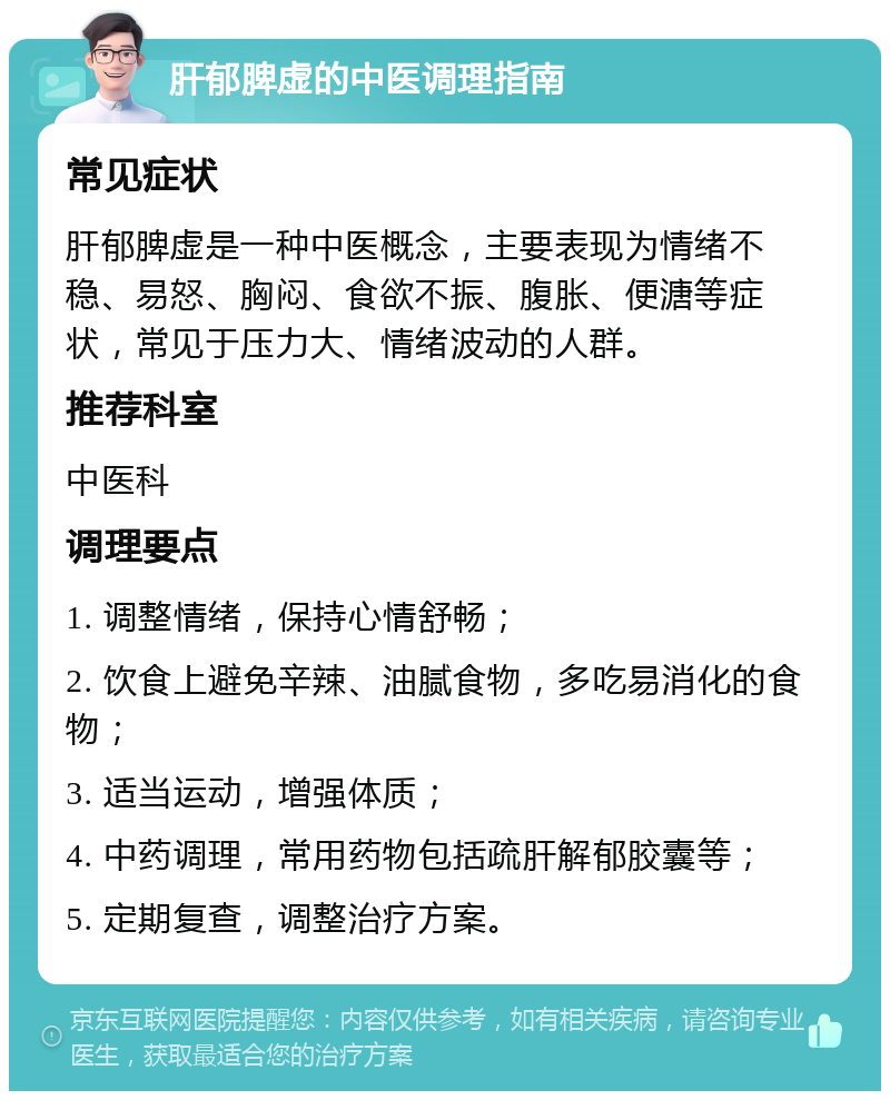 肝郁脾虚的中医调理指南 常见症状 肝郁脾虚是一种中医概念，主要表现为情绪不稳、易怒、胸闷、食欲不振、腹胀、便溏等症状，常见于压力大、情绪波动的人群。 推荐科室 中医科 调理要点 1. 调整情绪，保持心情舒畅； 2. 饮食上避免辛辣、油腻食物，多吃易消化的食物； 3. 适当运动，增强体质； 4. 中药调理，常用药物包括疏肝解郁胶囊等； 5. 定期复查，调整治疗方案。