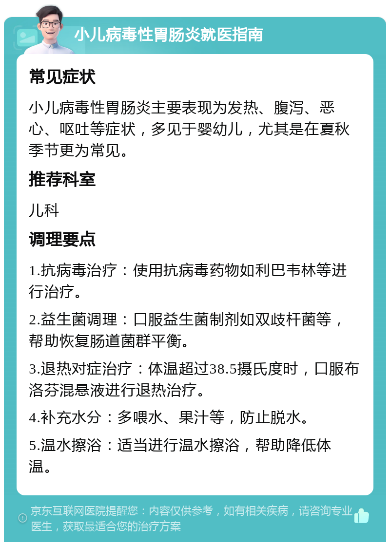 小儿病毒性胃肠炎就医指南 常见症状 小儿病毒性胃肠炎主要表现为发热、腹泻、恶心、呕吐等症状，多见于婴幼儿，尤其是在夏秋季节更为常见。 推荐科室 儿科 调理要点 1.抗病毒治疗：使用抗病毒药物如利巴韦林等进行治疗。 2.益生菌调理：口服益生菌制剂如双歧杆菌等，帮助恢复肠道菌群平衡。 3.退热对症治疗：体温超过38.5摄氏度时，口服布洛芬混悬液进行退热治疗。 4.补充水分：多喂水、果汁等，防止脱水。 5.温水擦浴：适当进行温水擦浴，帮助降低体温。