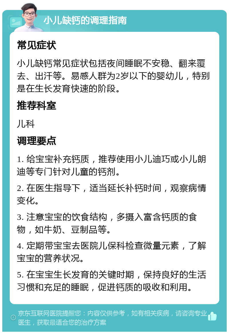 小儿缺钙的调理指南 常见症状 小儿缺钙常见症状包括夜间睡眠不安稳、翻来覆去、出汗等。易感人群为2岁以下的婴幼儿，特别是在生长发育快速的阶段。 推荐科室 儿科 调理要点 1. 给宝宝补充钙质，推荐使用小儿迪巧或小儿朗迪等专门针对儿童的钙剂。 2. 在医生指导下，适当延长补钙时间，观察病情变化。 3. 注意宝宝的饮食结构，多摄入富含钙质的食物，如牛奶、豆制品等。 4. 定期带宝宝去医院儿保科检查微量元素，了解宝宝的营养状况。 5. 在宝宝生长发育的关键时期，保持良好的生活习惯和充足的睡眠，促进钙质的吸收和利用。