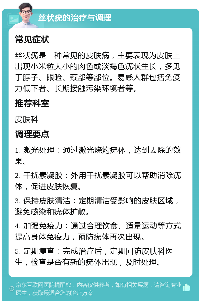 丝状疣的治疗与调理 常见症状 丝状疣是一种常见的皮肤病，主要表现为皮肤上出现小米粒大小的肉色或淡褐色疣状生长，多见于脖子、眼睑、颈部等部位。易感人群包括免疫力低下者、长期接触污染环境者等。 推荐科室 皮肤科 调理要点 1. 激光处理：通过激光烧灼疣体，达到去除的效果。 2. 干扰素凝胶：外用干扰素凝胶可以帮助消除疣体，促进皮肤恢复。 3. 保持皮肤清洁：定期清洁受影响的皮肤区域，避免感染和疣体扩散。 4. 加强免疫力：通过合理饮食、适量运动等方式提高身体免疫力，预防疣体再次出现。 5. 定期复查：完成治疗后，定期回访皮肤科医生，检查是否有新的疣体出现，及时处理。