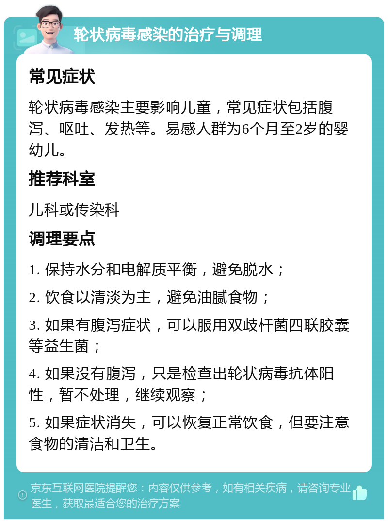 轮状病毒感染的治疗与调理 常见症状 轮状病毒感染主要影响儿童，常见症状包括腹泻、呕吐、发热等。易感人群为6个月至2岁的婴幼儿。 推荐科室 儿科或传染科 调理要点 1. 保持水分和电解质平衡，避免脱水； 2. 饮食以清淡为主，避免油腻食物； 3. 如果有腹泻症状，可以服用双歧杆菌四联胶囊等益生菌； 4. 如果没有腹泻，只是检查出轮状病毒抗体阳性，暂不处理，继续观察； 5. 如果症状消失，可以恢复正常饮食，但要注意食物的清洁和卫生。